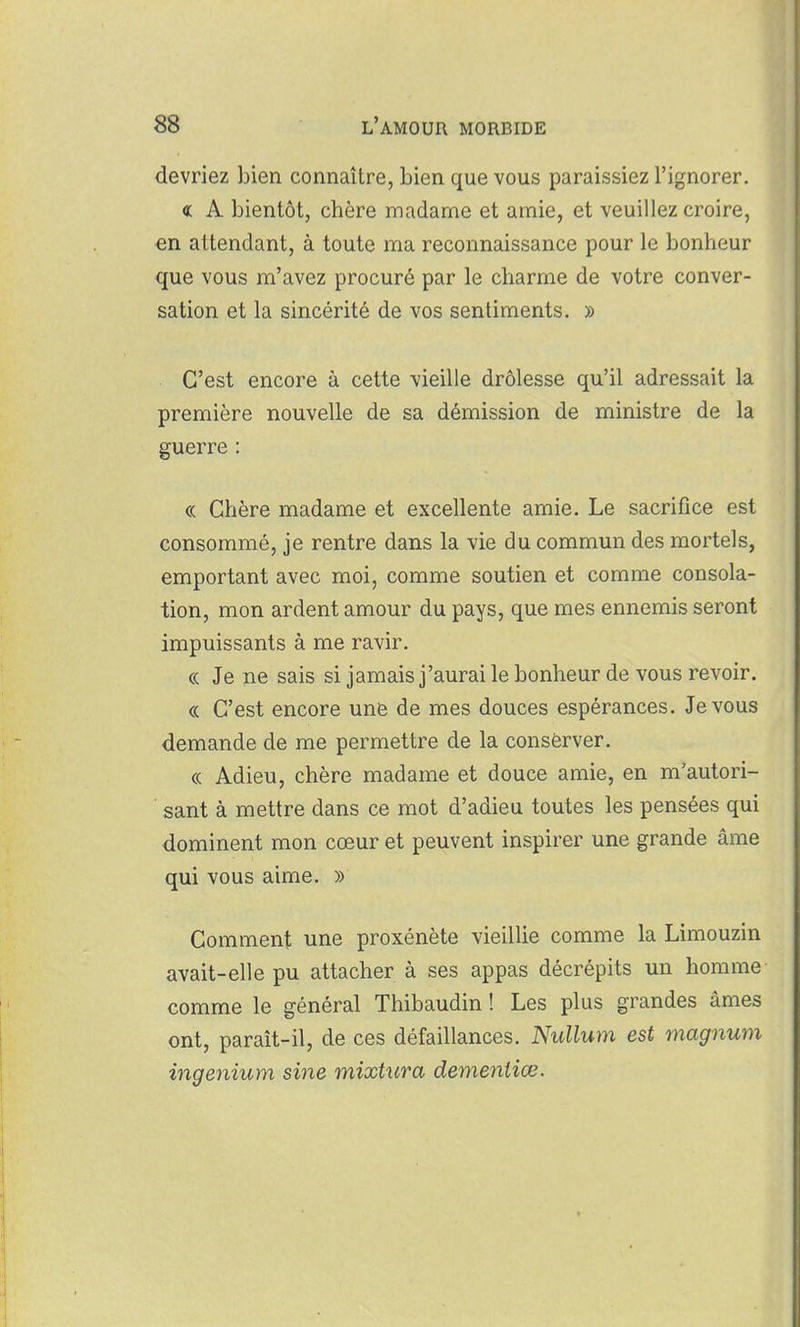 devriez bien connaître, bien que vous paraissiez l'ignorer. « A bientôt, chère madame et amie, et veuillez croire, en attendant, à toute ma reconnaissance pour le bonheur que vous m'avez procuré par le charme de votre conver- sation et la sincérité de vos sentiments. » C'est encore à cette vieille drôlesse qu'il adressait la première nouvelle de sa démission de ministre de la guerre : « Chère madame et excellente amie. Le sacrifice est consommé, je rentre dans la vie du commun des mortels, emportant avec moi, comme soutien et comme consola- tion, mon ardent amour du pays, que mes ennemis seront impuissants à me ravir. « Je ne sais si jamais j'aurai le bonheur de vous revoir. « C'est encore une de mes douces espérances. Je vous demande de me permettre de la consèrver. « Adieu, chère madame et douce amie, en m'autori- sant à mettre dans ce mot d'adieu toutes les pensées qui dominent mon cœur et peuvent inspirer une grande âme qui vous aime. » Comment une proxénète vieillie comme la Limouzin avait-elle pu attacher à ses appas décrépits un homme comme le général Thibaudin ! Les plus grandes âmes ont, paraît-il, de ces défaillances. Nullum est magnum ingenium sine mixUira dementiœ.