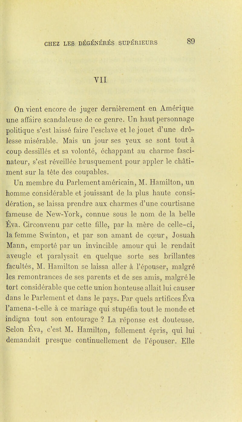 VII On vient encore de juger dernièrement en Amérique une affaire scandaleuse de ce genre. Un haut personnage politique s'est laissé faire l'esclave et le jouet d'une drô- lesse misérable. Mais un jour ses yeux se sont tout à coup dessillés et sa volonté, échappant au charme fasci- nateur, s'est réveillée brusquement pour appler le châti- ment sur la tête des coupables. Un membre du Parlement américain, M. Hamilton, un homme considérable et jouissant de la plus haute consi- dération, se laissa prendre aux charmes d'une courtisane fameuse de New-York, connue sous le nom de la belle Éva. Circonvenu par cette fille, par la mère de celle-ci, la femme Swinton, et par son amant de cçeur, Josuah Mann, emporté par un invincible amour qui le rendait aveugle et paralysait en quelque sorte ses brillantes facultés, M. Hamilton se laissa aller à l'épouser, malgré les remontrances de ses parents et de ses amis, malgré le tort considérable que cette union honteuse allait lui causer dans le Parlement et dans le pays. Par quels artifices Éva l'amena-t-elle à ce mariage qui stupéfia tout le monde et indigna tout son entourage ? La réponse est douteuse. Selon Éva, c'est M. Hamilton, follement épris, qui lui demandait presque continuellement de l'épouser. Elle