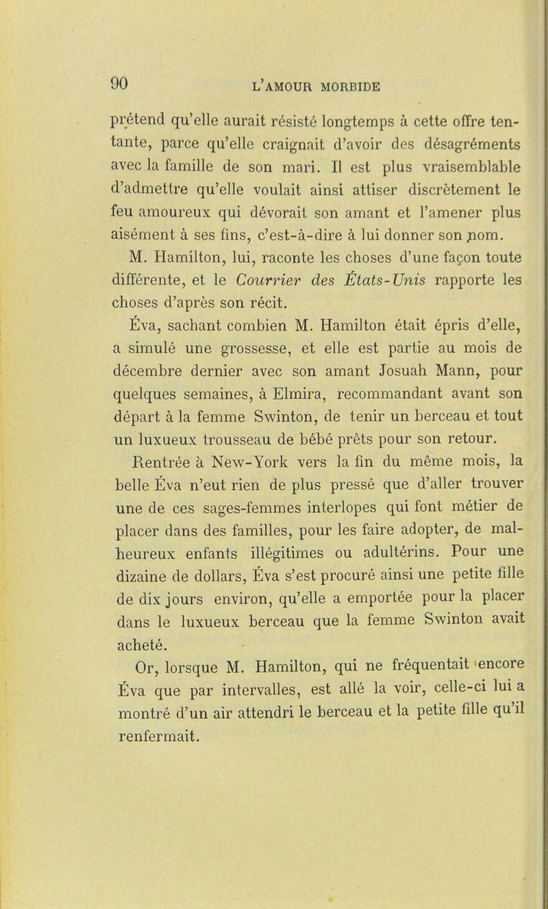 prétend qu'elle aurait résisté longtemps à cette offre ten- tante, parce qu'elle craignait d'avoir des désagréments avec la famille de son mari. Il est plus vraisemblable d'admettre qu'elle voulait ainsi attiser discrètement le feu amoureux qui dévorait son amant et l'amener plus aisément à ses fins, c'est-à-dire à lui donner son ;nom. M. Hamilton, lui, raconte les choses d'une façon toute différente, et le Courrier des États-Unis rapporte les choses d'après son récit. Éva, sachant combien M. Hamilton était épris d'elle, a simulé une grossesse, et elle est partie au mois de décembre dernier avec son amant Josuah Mann, pour quelques semaines, à Elmira, recommandant avant son départ à la femme Swinton, de tenir un berceau et tout un luxueux trousseau de bébé prêts pour son retour. Rentrée à New-York vers la fin du même mois, la belle Éva n'eut rien de plus pressé que d'aller trouver une de ces sages-femmes interlopes qui font métier de placer dans des familles, pour les faire adopter, de mal- heureux enfants illégitimes ou adultérins. Pour une dizaine de dollars, Éva s'est procuré ainsi une petite fille de dix jours environ, qu'elle a emportée pour la placer dans le luxueux berceau que la femme Swinton avait acheté. Or, lorsque M. Hamilton, qui ne fréquentait encore Éva que par intervalles, est allé la voir, celle-ci lui a montré d'un air attendri le berceau et la petite fille qu'il renfermait.