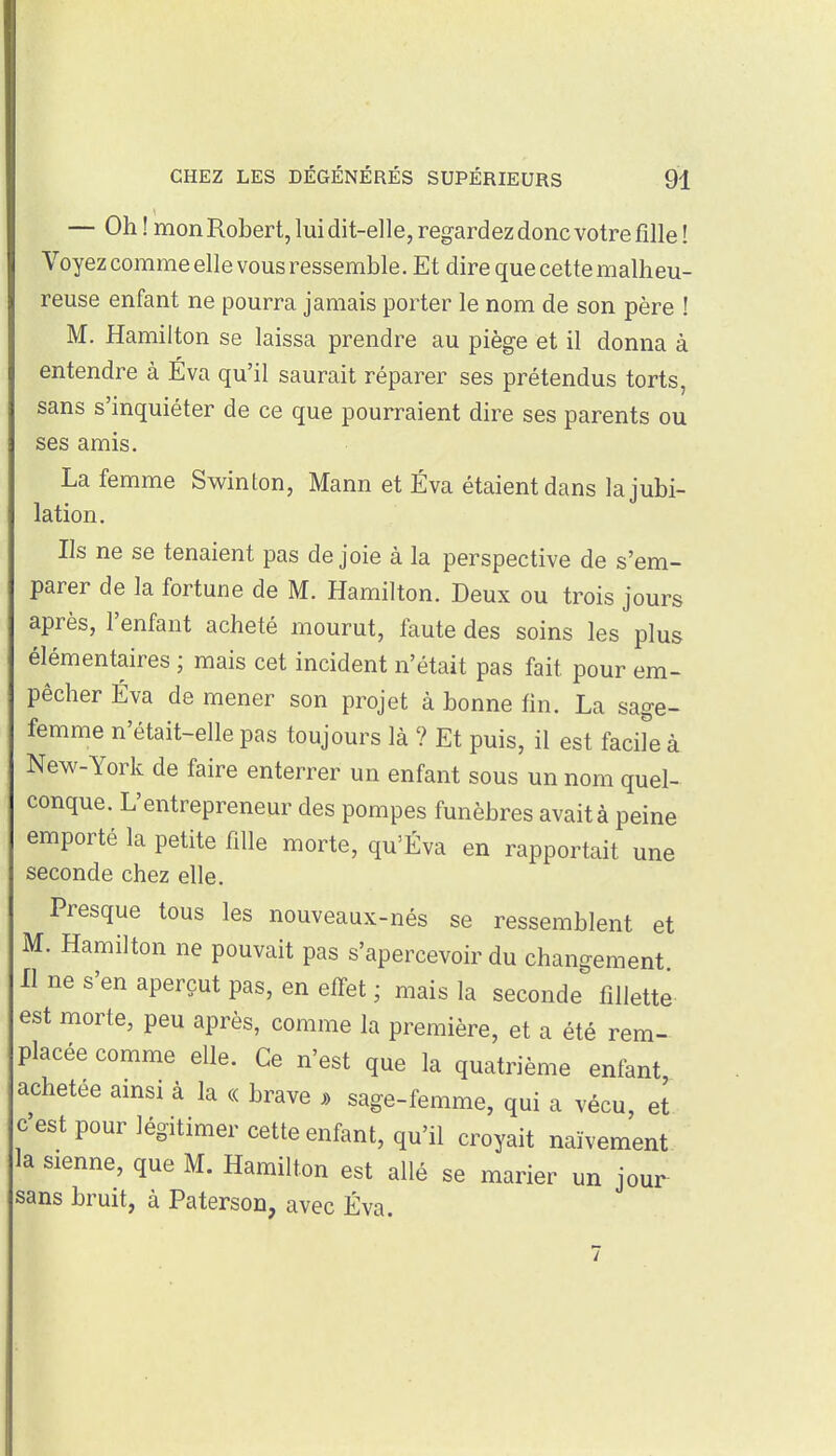 — Oh! mon Robert, lui dit-elle, regardez donc votre fille ! Voyez comme elle vous ressemble. Et dire que cette malheu- reuse enfant ne pourra jamais porter le nom de son père I M. Hamiiton se laissa prendre au piège et il donna à entendre à Éva qu'il saurait réparer ses prétendus torts, sans s'inquiéter de ce que pourraient dire ses parents ou ses amis. La femme Swinton, Mann et Éva étaient dans la jubi- lation. Ils ne se tenaient pas de joie à la perspective de s'em- parer de la fortune de M. Hamiiton. Deux ou trois jours après, l'enfant acheté mourut, faute des soins les plus élémentaires ; mais cet incident n'était pas fait pour em- pêcher Éva de mener son projet à bonne fin. La sage- femme n'était-elle pas toujours là ? Et puis, il est facile à New-York de faire enterrer un enfant sous un nom quel- conque. L'entrepreneur des pompes funèbres avait à peine emporté la petite fille morte, qu'Éva en rapportait une seconde chez elle. Presque tous les nouveaux-nés se ressemblent et M. Hamiiton ne pouvait pas s'apercevoir du changement Il ne s'en aperçut pas, en elfet ; mais la seconde fillette est morte, peu après, comme la première, et a été rem- placée comme elle. Ce n'est que la quatrième enfant achetée ainsi à la « brave » sage-femme, qui a vécu, et c'est pour légitimer cette enfant, qu'il croyait naïvement la sienne, que M. Hamiiton est allé se marier un jour sans bruit, à Paterson, avec Éva.