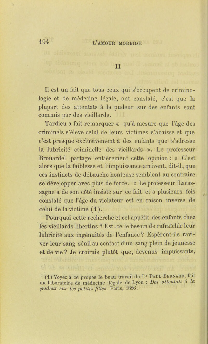 II Il est un fait que tous ceux qui s'occupent de crimino- logie et de médecine légale, ont constaté, c'est que la plupart des attentats à la pudeur sur des enfants sont commis par des vieillards. Tardieu a fait remarquer « qu'à mesure que l'âge des criminels s'élève celui de leurs victimes s'abaisse et que c'est presque exclusivement à des enfants que s'adresse la lubricité criminelle des vieillards ». Le professeur Brouardel partage entièrement cette opinion : « C'est alors que la faiblesse et l'impuissance arrivent, dit-il, que ces instincts de débauche honteuse semblent au contraire se développer avec plus de force. » Le professeur Lacas- sagne a de son côté insisté sur ce fait et a plusieurs fois constaté que l'âge du violateur est en raison inverse de celui de la victime (1). Pourquoi cette recherche et cet appétit des enfants chez les vieillards libertins ? Est-ce le besoin de rafraîchir leur lubricité aux ingénuités de l'enfance ? Espèrent-ils ravi- ver leur sang sénil au contact d'un sang plein de jeunesse et de vie ? Je croirais plutôt que, devenus impuissants, (1) Voyez à ce propos le beau travail du D'' Paul Bernard, fait au laboratoire de médecine légale de Lyon : Des attentats à la pudeur sur les petites filles. Paris, 1886.