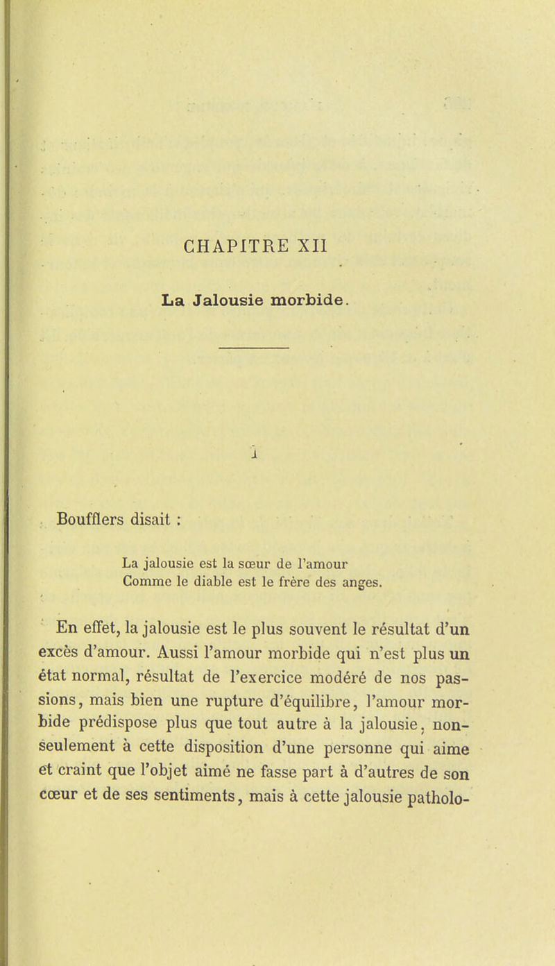 CHAPITRE XII La Jalousie morbide. i Boufflers disait ; La jalousie est la sœur de l'amour Comme le diable est le frère des anges. En effet, la jalousie est le plus souvent le résultat d'un excès d'amour. Aussi l'amour morbide qui n'est plus un état normal, résultat de l'exercice modéré de nos pas- sions, mais bien une rupture d'équilibre, l'amour mor- bide prédispose plus que tout autre à la jalousie, non- seulement à cette disposition d'une personne qui aime et craint que l'objet aimé ne fasse part à d'autres de son cœur et de ses sentiments, mais à cette jalousie patholo-