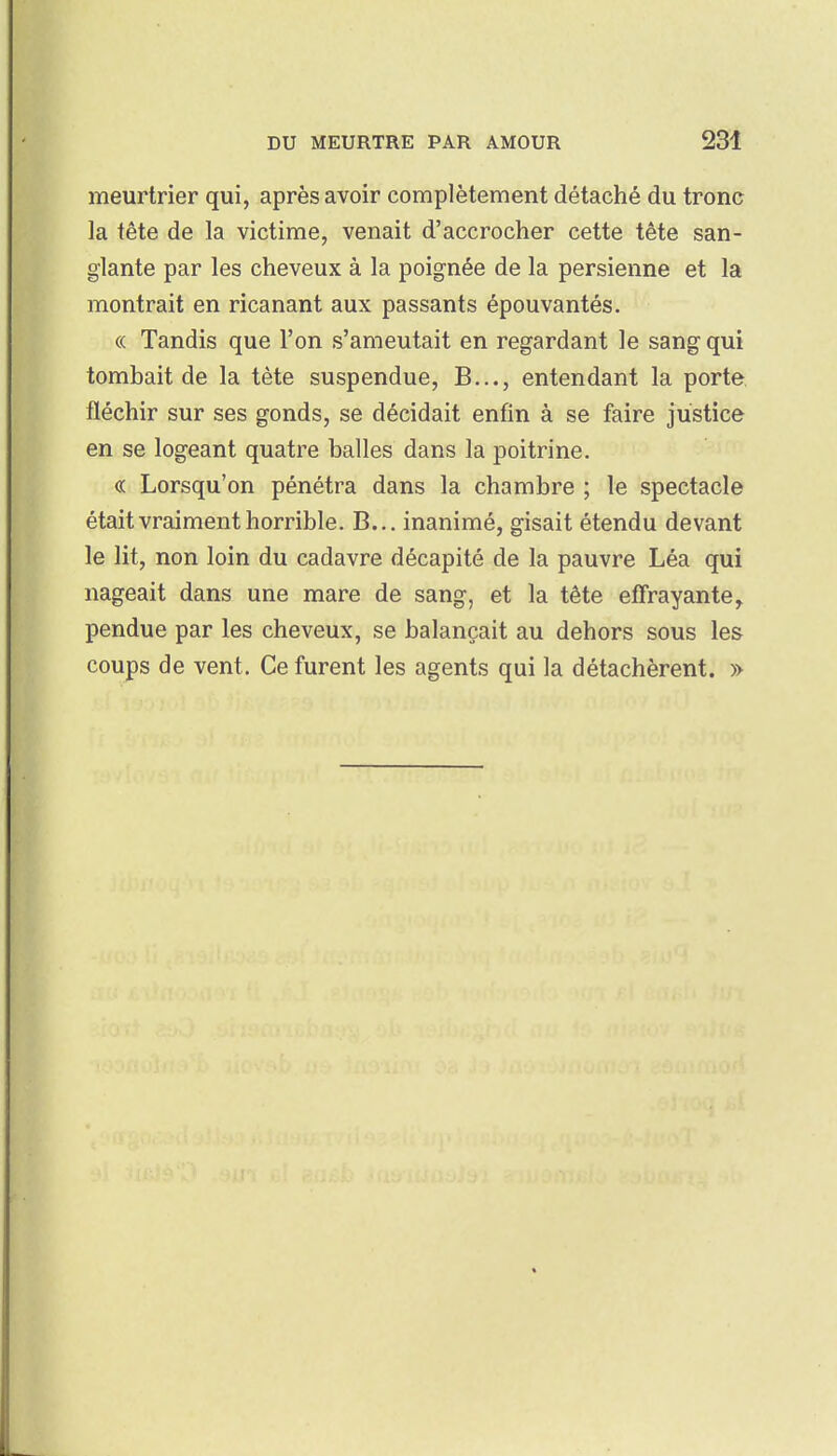 meurtrier qui, après avoir complètement détaché du tronc la tête de la victime, venait d'accrocher cette tête san- glante par les cheveux à la poignée de la persienne et la montrait en ricanant aux passants épouvantés. « Tandis que l'on s'ameutait en regardant le sang qui tombait de la tète suspendue, B..., entendant la porte fléchir sur ses gonds, se décidait enfin à se faire justice en se logeant quatre balles dans la poitrine. « Lorsqu'on pénétra dans la chambre ; le spectacle était vraiment horrible. B... inanimé, gisait étendu devant le lit, non loin du cadavre décapité de la pauvre Léa qui nageait dans une mare de sang, et la tête effrayante^ pendue par les cheveux, se balançait au dehors sous les coups de vent. Ce furent les agents qui la détachèrent. »