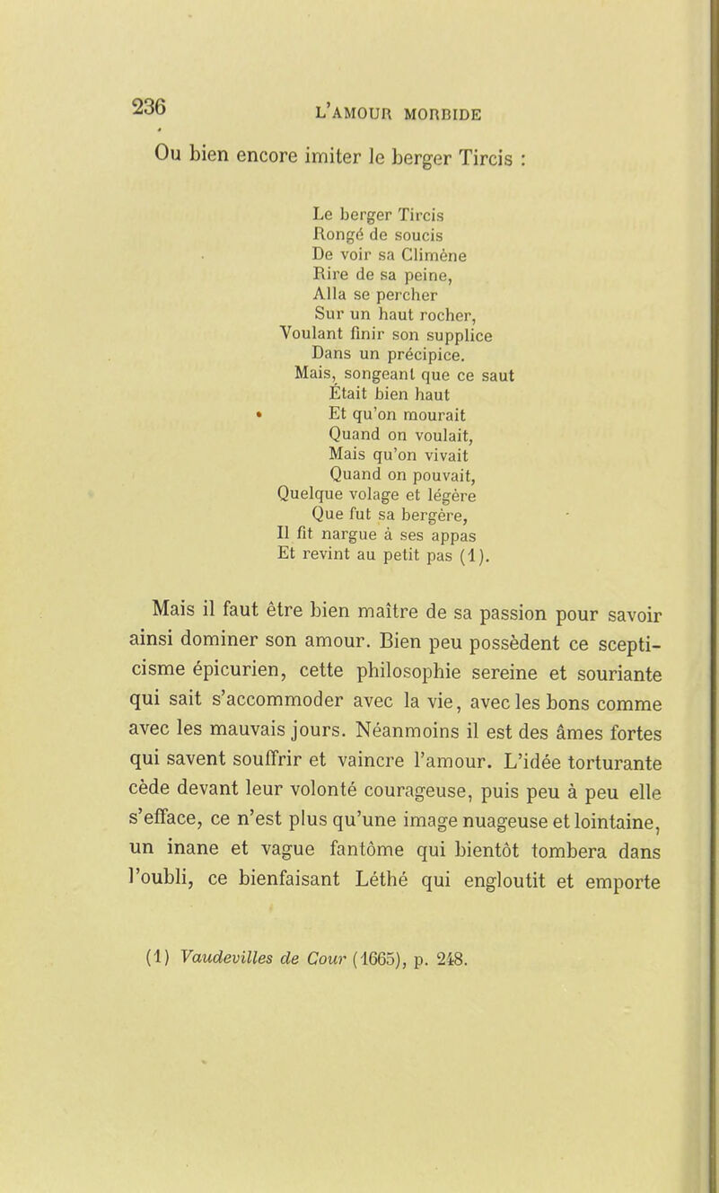 Ou bien encore imiter le berger Tircis : Le berger Tircis Rongé de soucis De voir sa Climéne Rire de sa peine, Alla se percher Sur un haut rocher, Voulant finir son supplice Dans un précipice. Mais, songeant que ce saut Était bien haut • Et qu'on mourait Quand on voulait, Mais qu'on vivait Quand on pouvait, Quelque volage et légère Que fut sa bergère, Il fit nargue à ses appas Et revint au petit pas (4). Mais il faut être bien maître de sa passion pour savoir ainsi dominer son amour. Bien peu possèdent ce scepti- cisme épicurien, cette philosophie sereine et souriante qui sait s'accommoder avec la vie, avec les bons comme avec les mauvais jours. Néanmoins il est des âmes fortes qui savent souffrir et vaincre l'amour. L'idée torturante cède devant leur volonté courageuse, puis peu à peu elle s'efface, ce n'est plus qu'une image nuageuse et lointaine, un inane et vague fantôme qui bientôt tombera dans l'oubli, ce bienfaisant Léthé qui engloutit et emporte (1) Vaudevilles de Cour (1665), p. 248.