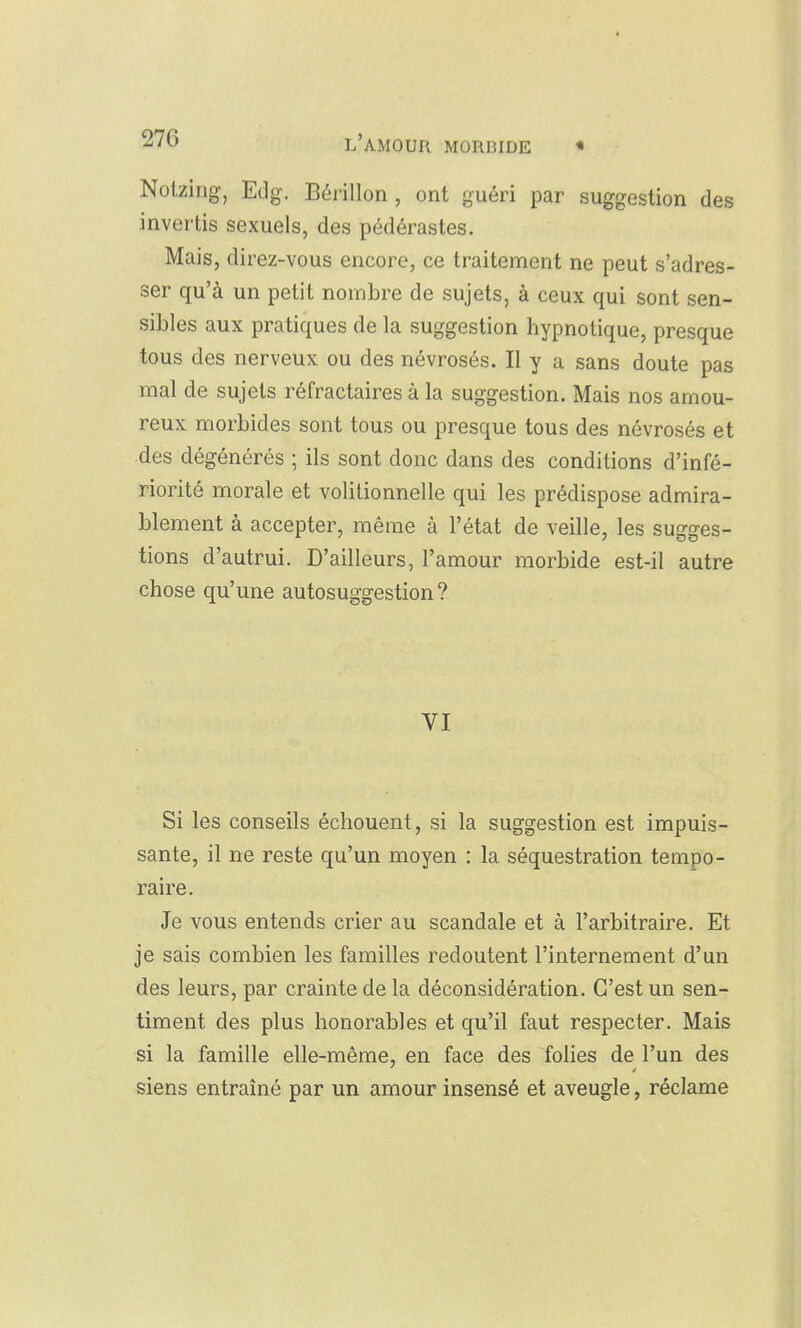Nolziiig, Edg. Bérillon, ont guéri par suggestion des invertis sexuels, des pédérastes. Mais, direz-vous encore, ce traitement ne peut s'adres- ser qu'à un petit nombre de sujets, à ceux qui sont sen- sibles aux pratiques de la suggestion hypnotique, presque tous des nerveux ou des névrosés. Il y a sans doute pas mal de sujets réfractaires à la suggestion. Mais nos amou- reux morbides sont tous ou presque tous des névrosés et des dégénérés ; ils sont donc dans des conditions d'infé- riorité morale et volitionnelle qui les prédispose admira- blement à accepter, même à l'état de veille, les sugges- tions d'autrui. D'ailleurs, l'amour morbide est-il autre chose qu'une autosuggestion? VI Si les conseils échouent, si la suggestion est impuis- sante, il ne reste qu'un moyen : la séquestration tempo- raire. Je vous entends crier au scandale et à l'arbitraire. Et je sais combien les familles redoutent l'internement d'un des leurs, par crainte de la déconsidération. C'est un sen- timent des plus honorables et qu'il faut respecter. Mais si la famille elle-même, en face des folies de l'un des siens entraîné par un amour insensé et aveugle, réclame