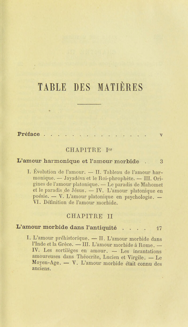 Préface CHAPITRE L'amour harmonique et l'amour morbide . 3 L Evolution de l'amour. — II. Tableau de l'amour har- monique. — Jayadéva et le Roi-phrophète. — III. Ori- gines de l'amour platonique. — Le paradis de Mahomet et le paradis de Jésus. — IV. L'amour platonique en poésie. — V. L'amour platonique en psychologie. — VI. Définition de l'amour morbide. CHAPITRE II L'amour morbide dans l'antiquité .... 47 I. L'amour préhistorique. — II. L'amour morbide dans rinde et la Grèce. — III. L'amour morbide à Rome. — IV. Les sortilèges en amour. — Les incantations amoureuses dans Théocrite, Lucien et Virgile. — Le Moyen-Age. — V. L'amour morbide était connu des anciens.