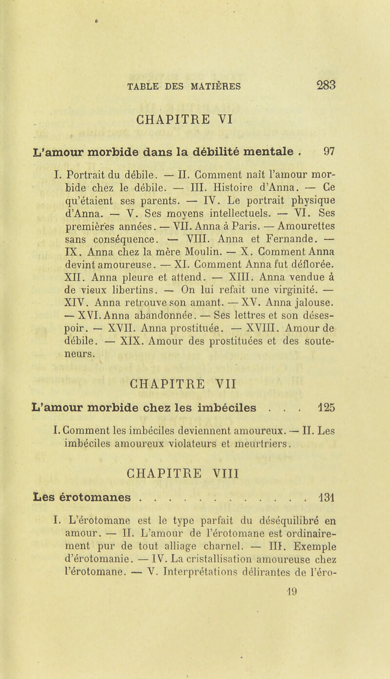 CHAPITRE VI L'amour morbide dans la débilité mentale . 97 I. Portrait du débile. — II. Comment naît l'amour mor- bide chez le débile. — III. Histoire d'Anna. — Ce qu'étaient ses parents. — IV. Le portrait physique d'Anna. — V. Ses moyens intellectuels. — VI. Ses premières années. — VU. Anna à Paris. — Amourettes sans conséquence. — VIII. Anna et Fernande. — IX. Anna chez la mère MouHn. — X. Comment Anna devint amoureuse. — XI. Comment Anna fut déflorée. XII. Anna pleure et attend. — XIII. Anna vendue à de vieux hbertins. — On lui refait une virginité. — XIV. Anna retrouve son amant. — XV. Anna jalouse. — XVI. Anna abandonnée. — Ses lettres et son déses- poir. — XVII. Anna prostituée. — XVIII. Amour de débile. — XIX. Amour des prostituées et des soute- neurs. CHAPITRE VII L'amour morbide chez les imbéciles ... 125 I. Comment les imbéciles deviennent amoureux. — II. Les imbéciles amoureux violateurs et meurtriers. CHAPITRE VIII Les érotomanes 131 I. L'érotomane est le type parfait du déséquilibré en amour. — II. L'amour de l'érotomane est ordinaire- ment pur de tout alliage charnel. — III. Exemple d'érotomanie. —IV. La cristallisation amoureuse chez l'érotomane. — V. Interprétations délirantes de l'éro- 19