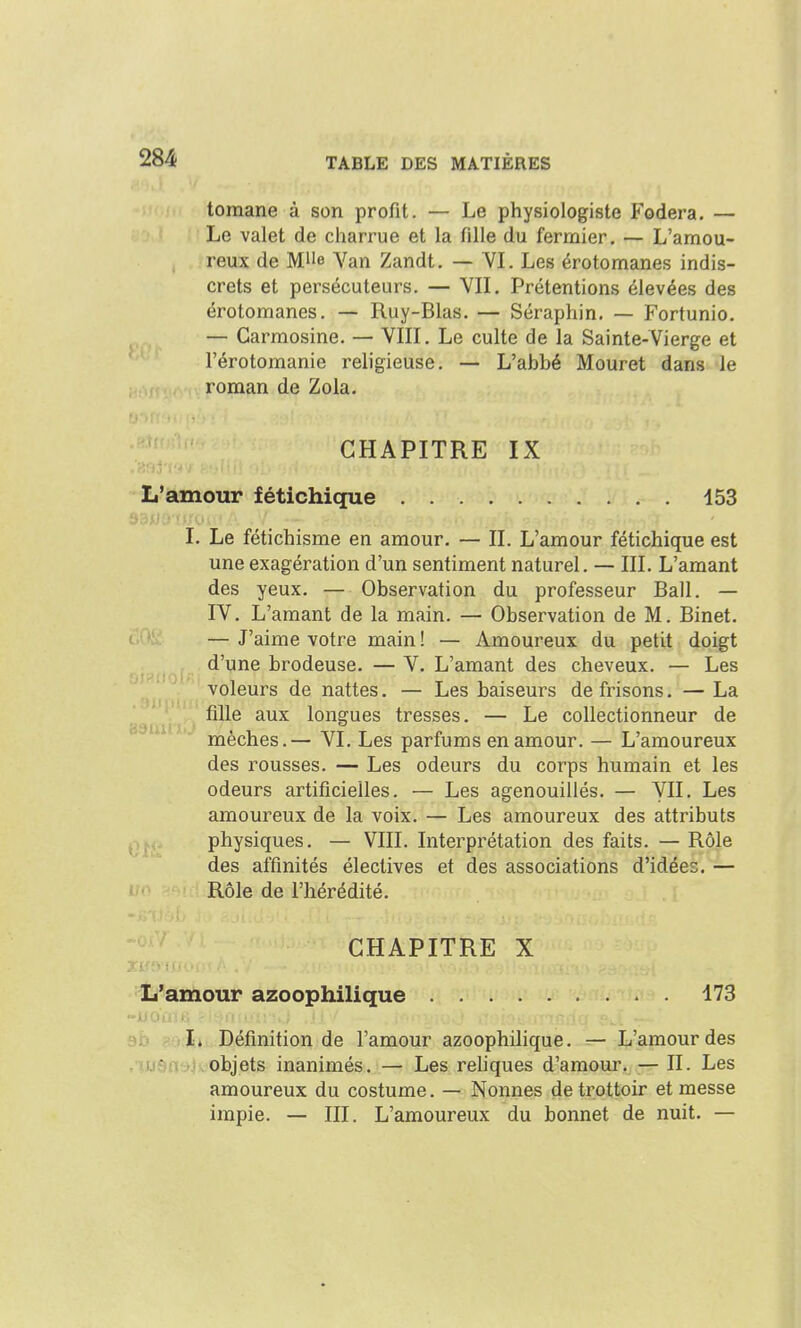 tomane à son profit. — Le physiologiste Fodera. — Le valet de charrue et la fille du fermier, — L'amou- reux de Mlle Yan Zandt. — VI. Les érotomanes indis- crets et persécuteurs. — Vil. Prétentions élevées des érotomanes. — Ruy-Blas. — Séraphin. — Fortunio. — Carmosine. — VIII. Le culte de la Sainte-Vierge et l'érotomanie religieuse, — L'abbé Mouret dans le roman de Zola. CHAPITRE IX L'amour fétichique 153 I. Le fétichisme en amour, — II. L'amour fétichique est une exagération d'un sentiment naturel. — III. L'amant des yeux. — Observation du professeur Bail, — IV, L'amant de la main. — Observation de M. Binet. — J'aime votre main ! — Amoureux du petit doigt d'une brodeuse. — V. L'amant des cheveux. — Les voleurs de nattes. — Les baiseurs de frisons. — La '. ,^ fille aux longues tresses. — Le collectionneur de mèches,— VI, Les parfums en amour. — L'amoureux des rousses, — Les odeurs du corps humain et les odeurs artificielles, — Les agenouillés, — VU, Les amoureux de la voix, — Les amoureux des attributs ^j^ii physiques, — VIII, Interprétation des faits. — Rôle des affinités électives et des associations d'idées. — lio >^<! ! Rôle de l'hérédité. CHAPITRE X L'amour azoophilique 173 90 l, Définition de l'amour azoophilique. — L'amour des ,iusaHi\objets inanimés. — Les rehques d'amour. ;— II. Les amoureux du costume. — Nonnes de trottoir et messe impie. — III. L'amoureux du bonnet de nuit. —