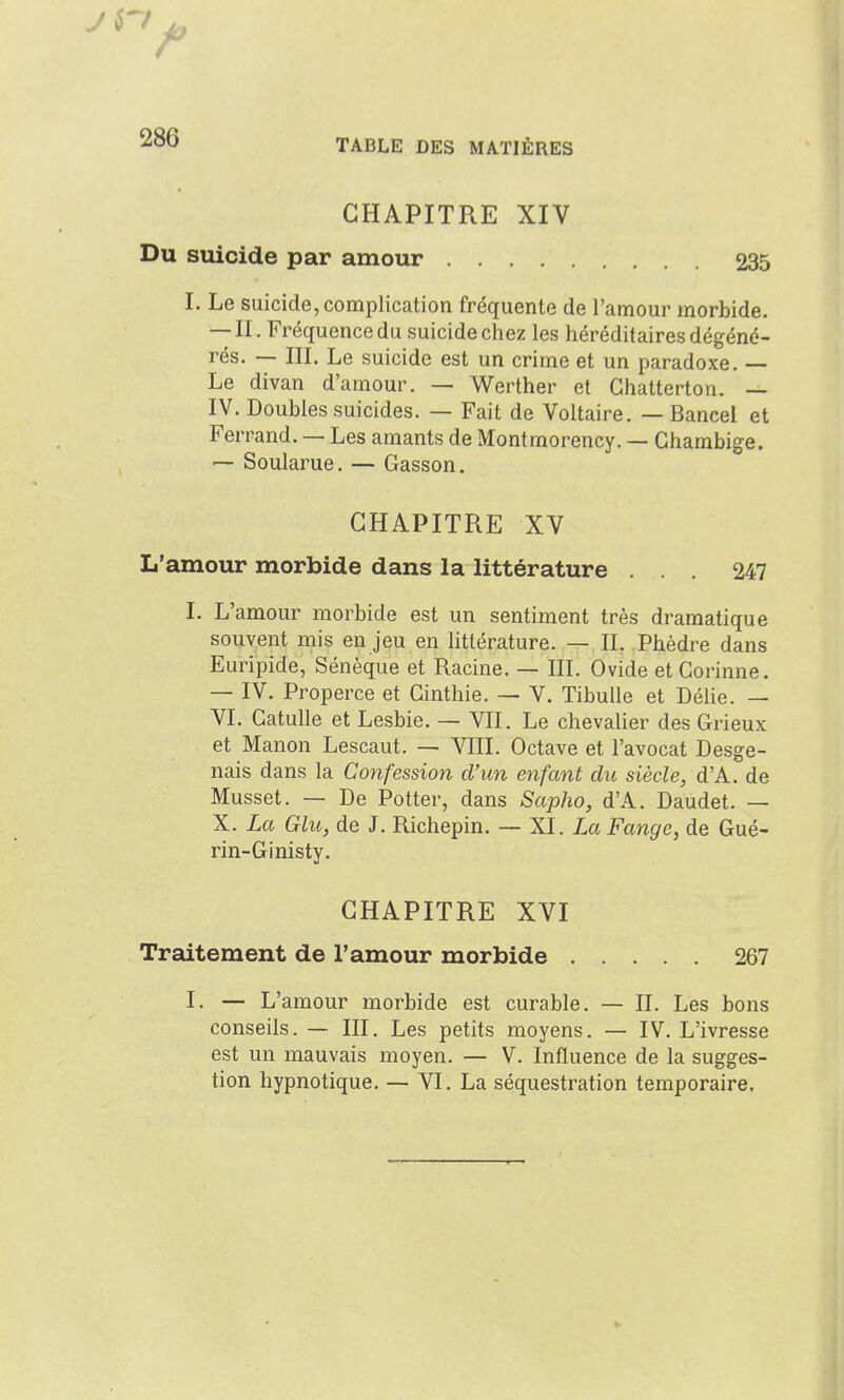 CHAPITRE XIV Du suicide par amour 235 I. Le suicide, complication fréquente de l'amour morbide. — II. Fréquence du suicide chez les héréditaires dégéné- rés. — III. Le suicide est un crime et un paradoxe. — Le divan d'amour. — Werther et Chatterton. — IV. Doubles suicides. — Fait de Voltaire. — Bancel et Ferrand. — Les amants de Montmorency. — Gharabige. — Soularue. — Gasson, CHAPITRE XV L'amour morbide dans la littérature ... 247 I. L'amour morbide est un sentiment très dramatique souvent mis en jeu en littérature. — II. Phèdre dans Euripide, Sénèque et Racine. — III. Ovide et Corinne. — IV. Properce et Ginthie. — V. Tibulle et DéUe. — VI. Catulle et Lesbie. — VII. Le chevalier des Grieux et Manon Lescaut. — VIII. Octave et l'avocat Desge- nais dans la Confession d'un enfant dic siècle, d'A. de Musset. — De Potter, dans Sapho, d'A. Daudet. — X. La Glu, de J. Richepin. — XI. ia Fange, de Gué- rin-Ginisty. CHAPITRE XVI Traitement de l'amour morbide 267 I. — L'amour morbide est curable. — II. Les bons conseils. — III. Les petits moyens. — IV. L'ivresse est un mauvais moyen. — V. Influence de la sugges- tion hypnotique. — VI. La séquestration temporaire.
