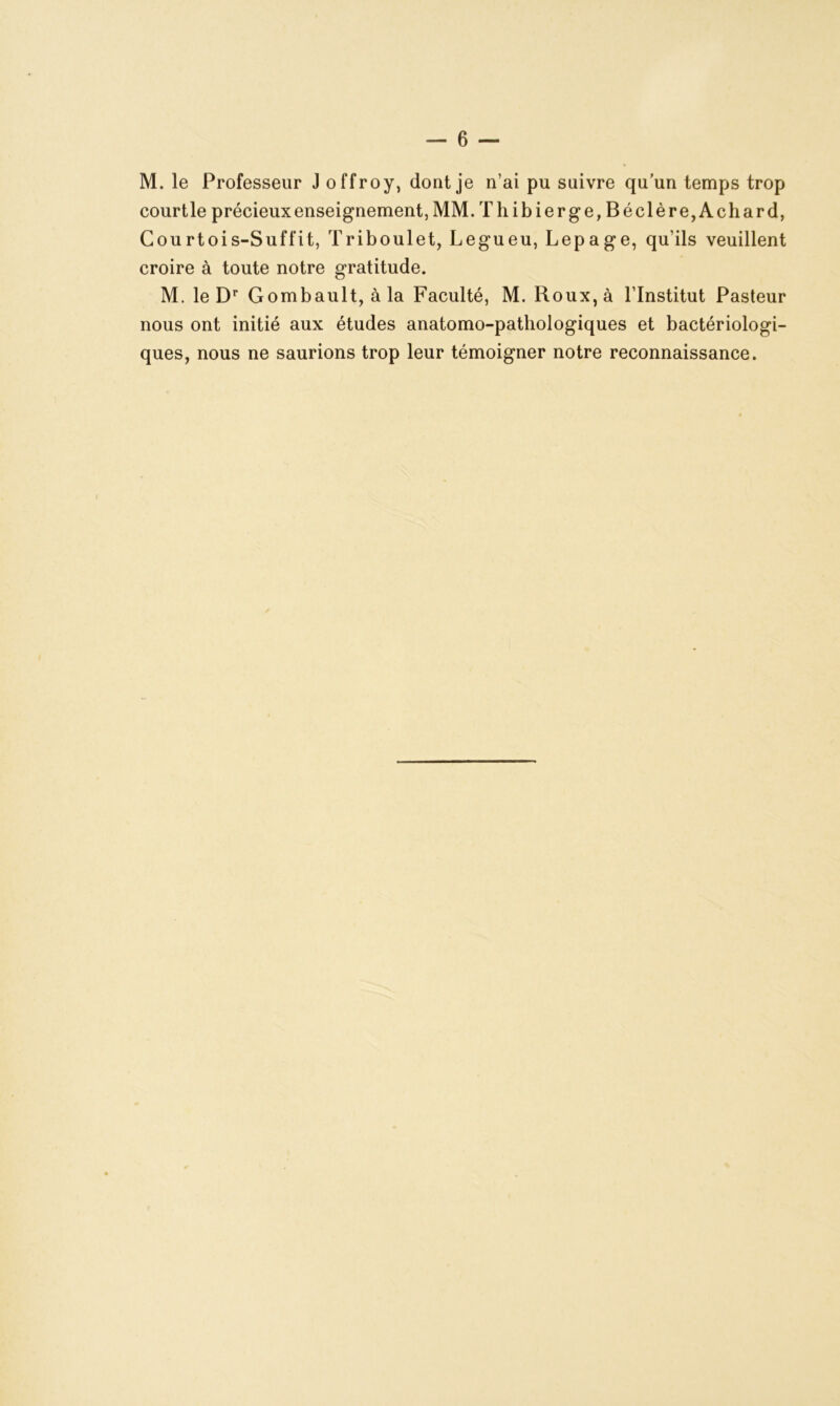 M. le Professeur J offroy, dont je n’ai pu suivre qu’un temps trop courtle précieux enseignement, MM. Thibierge, Béclère, Achard, Courtois-Suffit, Triboulet, Legueu, Lepage, qu’ils veuillent croire à toute notre gratitude. M. le Dr Gombault, à la Faculté, M. Roux, à l’Institut Pasteur nous ont initié aux études anatomo-pathologiques et bactériologi- ques, nous ne saurions trop leur témoigner notre reconnaissance.