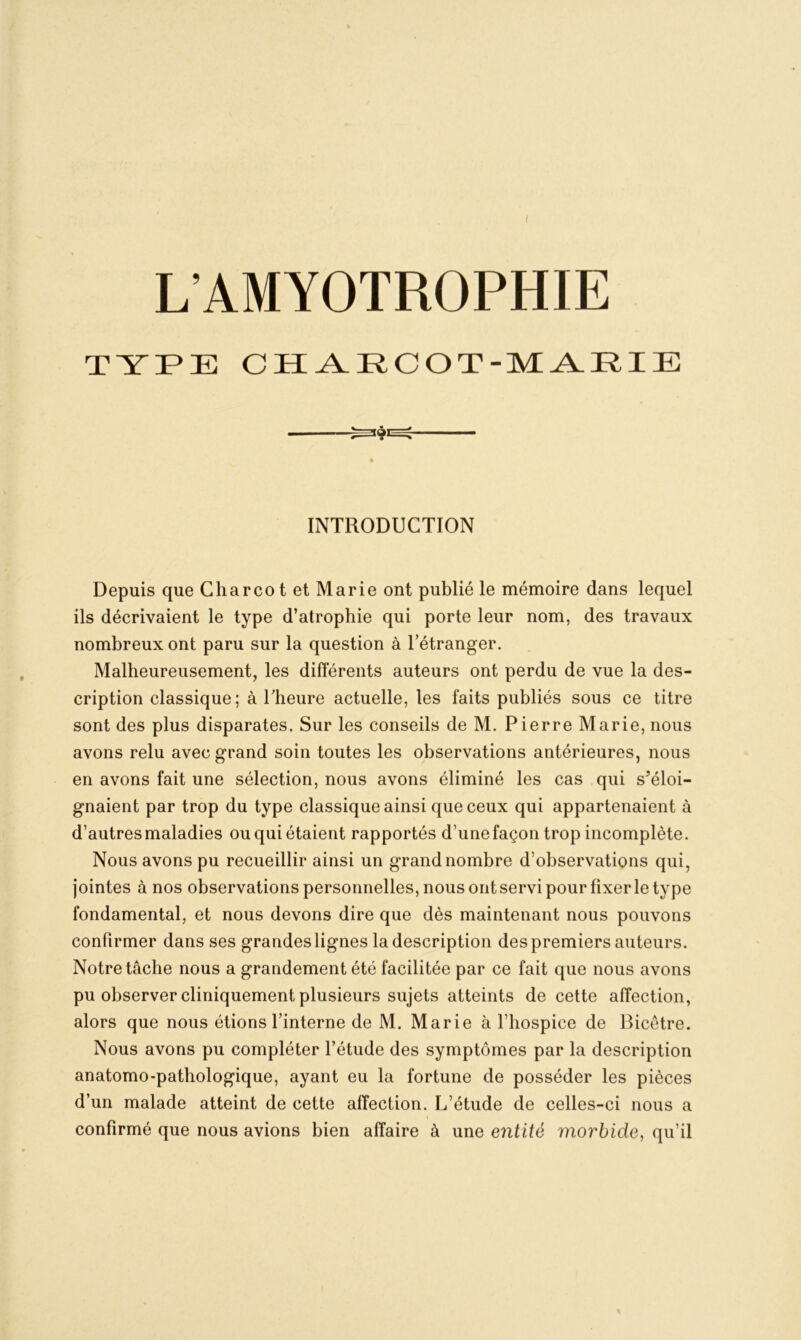 L’AMYOTROPHIE TYPE CH AECOT-M ARIE INTRODUCTION Depuis que Charcot et Marie ont publié le mémoire dans lequel ils décrivaient le type d’atrophie qui porte leur nom, des travaux nombreux ont paru sur la question à l’étranger. Malheureusement, les différents auteurs ont perdu de vue la des- cription classique; à l'heure actuelle, les faits publiés sous ce titre sont des plus disparates. Sur les conseils de M. Pierre Marie, nous avons relu avec grand soin toutes les observations antérieures, nous en avons fait une sélection, nous avons éliminé les cas qui s'éloi- gnaient par trop du type classique ainsi que ceux qui appartenaient à d’autres maladies ou qui étaient rapportés d’une façon trop incomplète. Nous avons pu recueillir ainsi un grand nombre d’observations qui, jointes à nos observations personnelles, nous ont servi pour fixer le type fondamental, et nous devons dire que dès maintenant nous pouvons confirmer dans ses grandes lignes la description des premiers auteurs. Notre tâche nous a grandement été facilitée par ce fait que nous avons pu observer cliniquement plusieurs sujets atteints de cette affection, alors que nous étions l’interne de M. Marie à l’hospice de Bicetre. Nous avons pu compléter l’étude des symptômes par la description anatomo-pathologique, ayant eu la fortune de posséder les pièces d’un malade atteint de cette affection. L’étude de celles-ci nous a confirmé que nous avions bien affaire à une entité morbide, qu’il i