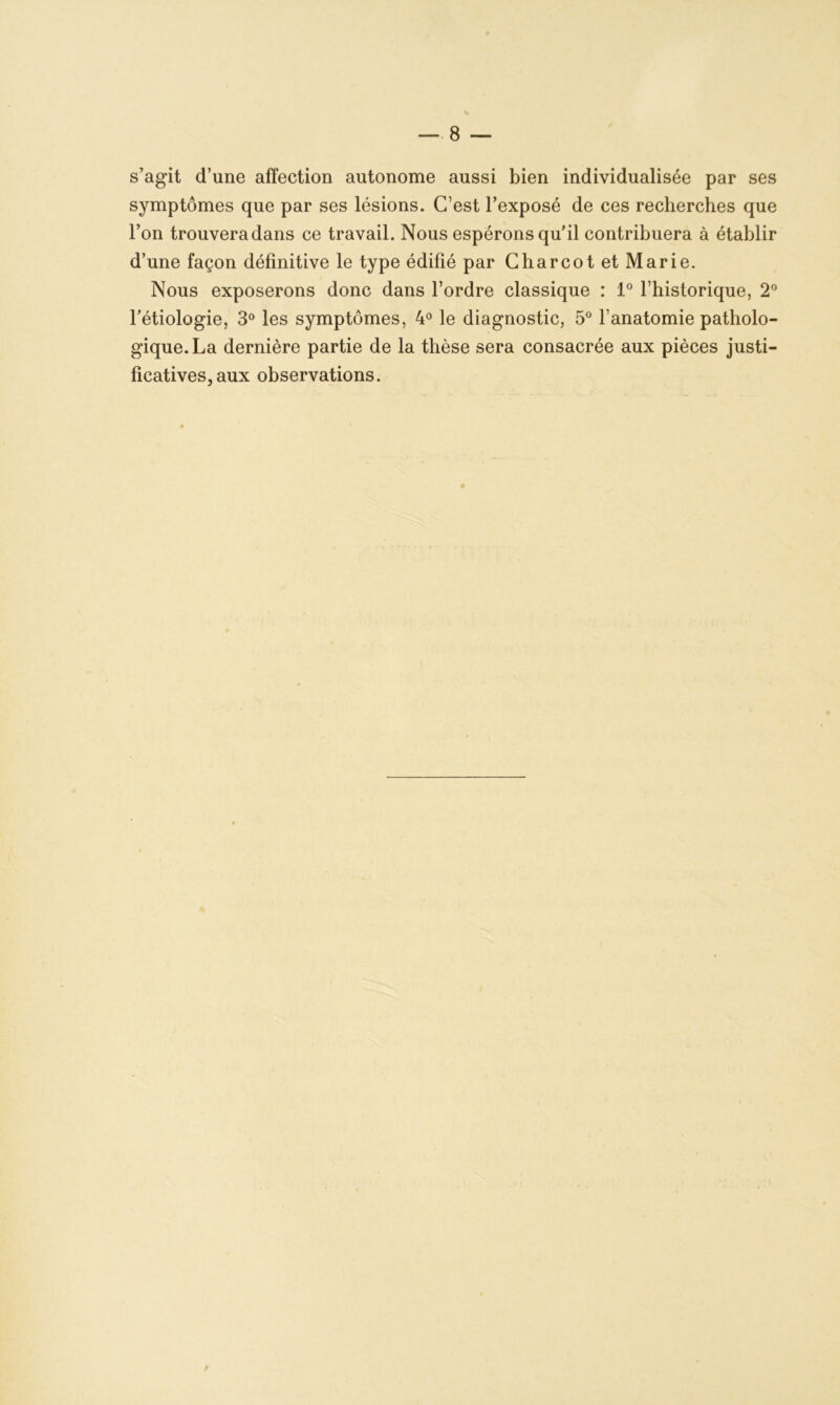 s’agit d’une affection autonome aussi bien individualisée par ses symptômes que par ses lésions. C’est l’exposé de ces recherches que l’on trouvera dans ce travail. Nous espérons qu’il contribuera à établir d’une façon définitive le type édifié par Charcot et Marie. Nous exposerons donc dans l’ordre classique : 1° l’historique, 2° l’étiologie, 3° les symptômes, 4° le diagnostic, 5° l’anatomie patholo- gique. La dernière partie de la thèse sera consacrée aux pièces justi- ficatives, aux observations.