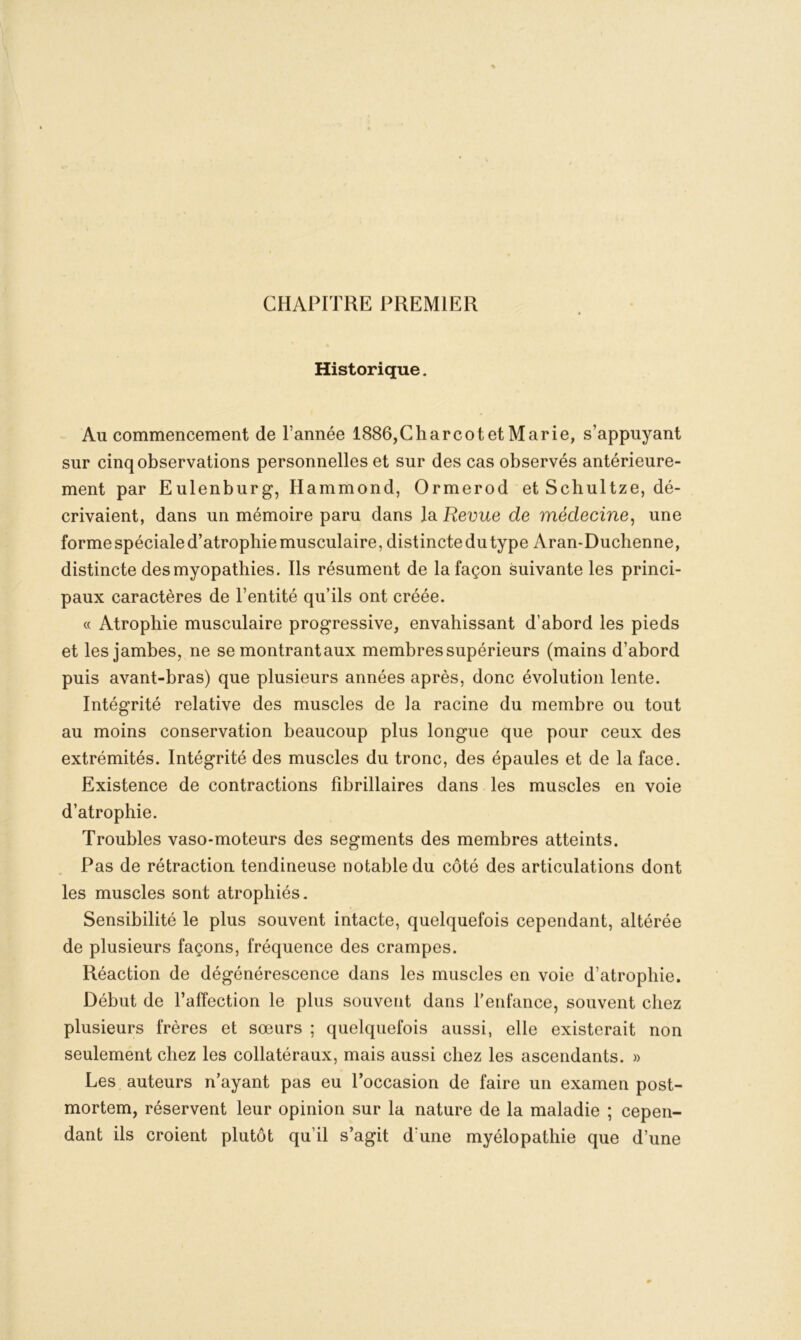 CHAPITRE PREMIER Historique. Au commencement de l’année 1886,CharcotetMarie, s’appuyant sur cinq observations personnelles et sur des cas observés antérieure- ment par Eulenburg, Hammond, Ormerod et Scliultze, dé- crivaient, dans un mémoire paru dans la Revue de médecine, une forme spéciale d’atrophie musculaire, distincte du type Aran-Duchenne, distincte des myopathies. Ils résument de la façon suivante les princi- paux caractères de l’entité qu’ils ont créée. « Atrophie musculaire progressive, envahissant d’abord les pieds et les jambes, ne se montrantaux membres supérieurs (mains d’abord puis avant-bras) que plusieurs années après, donc évolution lente. Intégrité relative des muscles de la racine du membre ou tout au moins conservation beaucoup plus longue que pour ceux des extrémités. Intégrité des muscles du tronc, des épaules et de la face. Existence de contractions fibrillaires dans les muscles en voie d’atrophie. Troubles vaso-moteurs des segments des membres atteints. Pas de rétraction tendineuse notable du côté des articulations dont les muscles sont atrophiés. Sensibilité le plus souvent intacte, quelquefois cependant, altérée de plusieurs façons, fréquence des crampes. Réaction de dégénérescence dans les muscles en voie d’atrophie. Début de l’affection le plus souvent dans l’enfance, souvent chez plusieurs frères et sœurs ; quelquefois aussi, elle existerait non seulement chez les collatéraux, mais aussi chez les ascendants. » Les auteurs n’ayant pas eu l’occasion de faire un examen post- mortem, réservent leur opinion sur la nature de la maladie ; cepen- dant ils croient plutôt qu’il s’agit d'une myélopathie que d’une