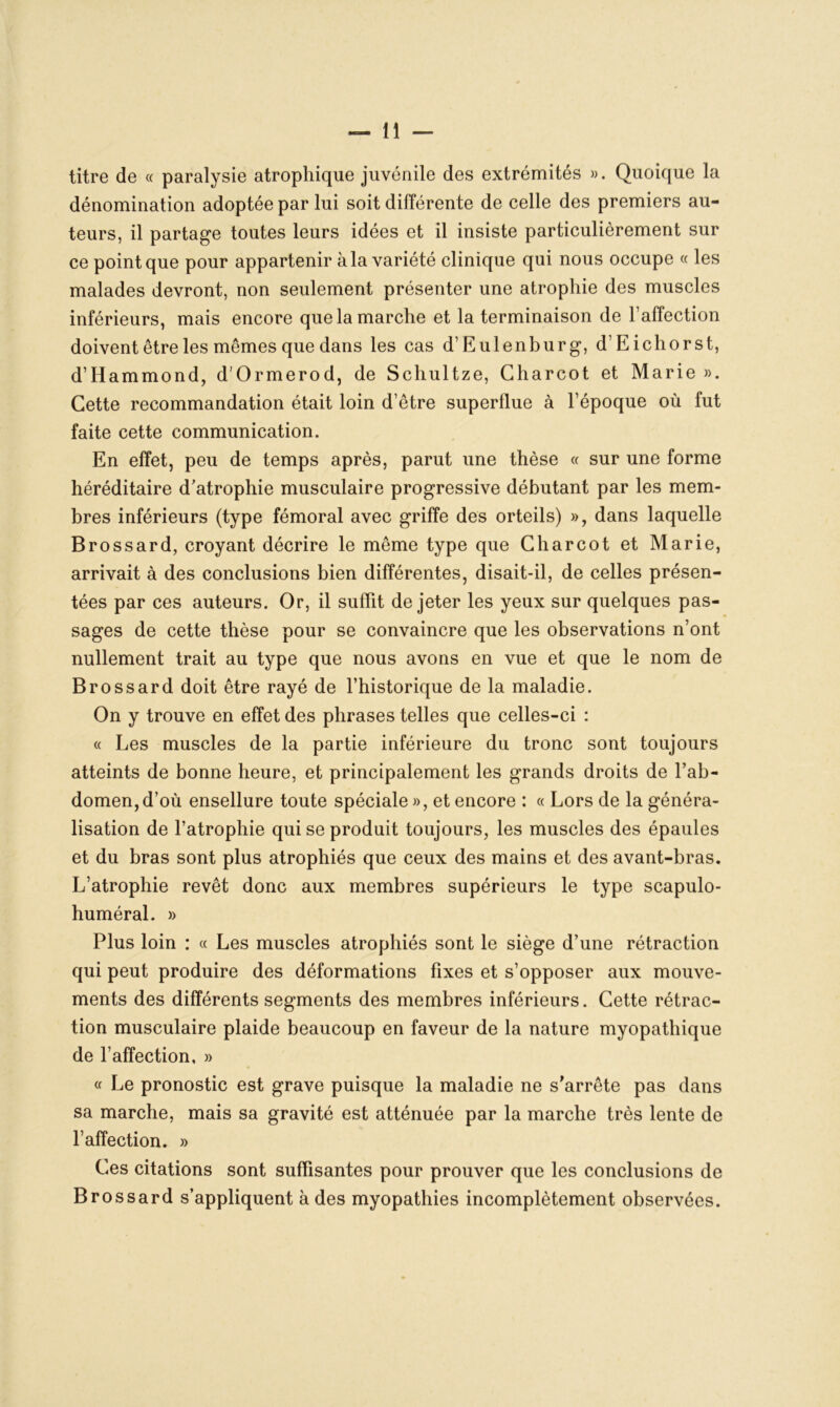 titre de « paralysie atrophique juvénile des extrémités ». Quoique la dénomination adoptée par lui soit différente de celle des premiers au- teurs, il partage toutes leurs idées et il insiste particulièrement sur ce point que pour appartenir à la variété clinique qui nous occupe « les malades devront, non seulement présenter une atrophie des muscles inférieurs, mais encore que la marche et la terminaison de l’affection doivent être les mêmes que dans les cas d’Eulenburg, d’Eichorst, d’Hammond, d’Ormerod, de Schultze, Charcot et Marie ». Cette recommandation était loin d’être superflue à l’époque où fut faite cette communication. En effet, peu de temps après, parut une thèse « sur une forme héréditaire d’atrophie musculaire progressive débutant par les mem- bres inférieurs (type fémoral avec griffe des orteils) », dans laquelle Brossard, croyant décrire le même type que Charcot et Marie, arrivait à des conclusions bien différentes, disait-il, de celles présen- tées par ces auteurs. Or, il suffit de jeter les yeux sur quelques pas- sages de cette thèse pour se convaincre que les observations n’ont nullement trait au type que nous avons en vue et que le nom de Brossard doit être rayé de l’historique de la maladie. On y trouve en effet des phrases telles que celles-ci : « Les muscles de la partie inférieure du tronc sont toujours atteints de bonne heure, et principalement les grands droits de l’ab- domen, d’où ensellure toute spéciale », et encore : « Lors de la généra- lisation de l’atrophie qui se produit toujours, les muscles des épaules et du bras sont plus atrophiés que ceux des mains et des avant-bras. L’atrophie revêt donc aux membres supérieurs le type scapulo- huméral. » Plus loin : « Les muscles atrophiés sont le siège d’une rétraction qui peut produire des déformations fixes et s’opposer aux mouve- ments des différents segments des membres inférieurs. Cette rétrac- tion musculaire plaide beaucoup en faveur de la nature myopathique de l’affection, » « Le pronostic est grave puisque la maladie ne s'arrête pas dans sa marche, mais sa gravité est atténuée par la marche très lente de l’affection. » Ces citations sont suffisantes pour prouver que les conclusions de Brossard s’appliquent à des myopathies incomplètement observées.