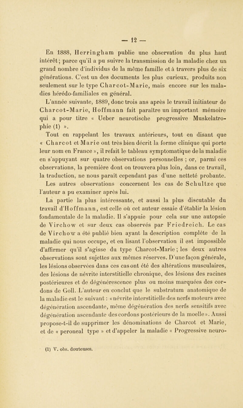 En 1888, Ilerringham publie une observation du plus haut intérêt; parce qu’il a pu suivre la transmission de la maladie chez un grand nombre d'individus de la même famille et à travers plus de six générations. C’est un des documents les plus curieux, produits non seulement sur le type Charcot-Marie, mais encore sur les mala- dies hérédo-familiales en général. L’année suivante, 1889, donc trois ans après le travail initiateur de Charcot-Marie, Hoffmann fait paraître un important mémoire qui a pour titre « Ueber neurotische progressive Muskelatro- phie (1) ». Tout en rappelant les travaux antérieurs, tout en disant que « Charcot et Marie ont très bien décrit la forme clinique qui porte leur nom en France », il refait le tableau symptomatique delà maladie en s’appuyant sur quatre observations personnelles ; or, parmi ces observations, la première dont on trouvera plus loin, dans ce travail, la traduction, ne nous paraît cependant pas d’une netteté probante. Les autres observations concernent les cas de Schultze que l’auteur a pu examiner après lui. La partie la plus intéressante, et aussi la plus discutable du travail d’Hoffmann, est celle où cet auteur essaie d’établir la lésion fondamentale de la maladie. 11 s’appuie pour cela sur une autopsie de Virchow et sur deux cas observés par Friedreich. Le cas de Virchow a été publié bien ayant la description complète de la maladie qui nous occupe, et en lisant l’observation il est impossible d’affirmer qu’il s'agisse du type Charcot-Marie ; les deux autres observations sont sujettes aux mêmes réserves. D’une façon générale, les lésions observées dans ces cas ont été des altérations musculaires, des lésions de névrite interstitielle chronique, des lésions des racines postérieures et de dégénérescence plus ou moins marquées des cor- dons de Goll. L’auteur en conclut que le substratum anatomique de la maladie est le suivant : « névrite interstitielle des nerfs moteurs avec dégénération ascendante, même dégénération des nerfs sensitifs avec dégénération ascendante des cordons postérieurs de la moelle». Aussi propose-t-il de supprimer les dénominations de Charcot et Marie, et de « peroneal type » et d’appeler la maladie « Progressive neuro- (l) V. obs. douteuses.
