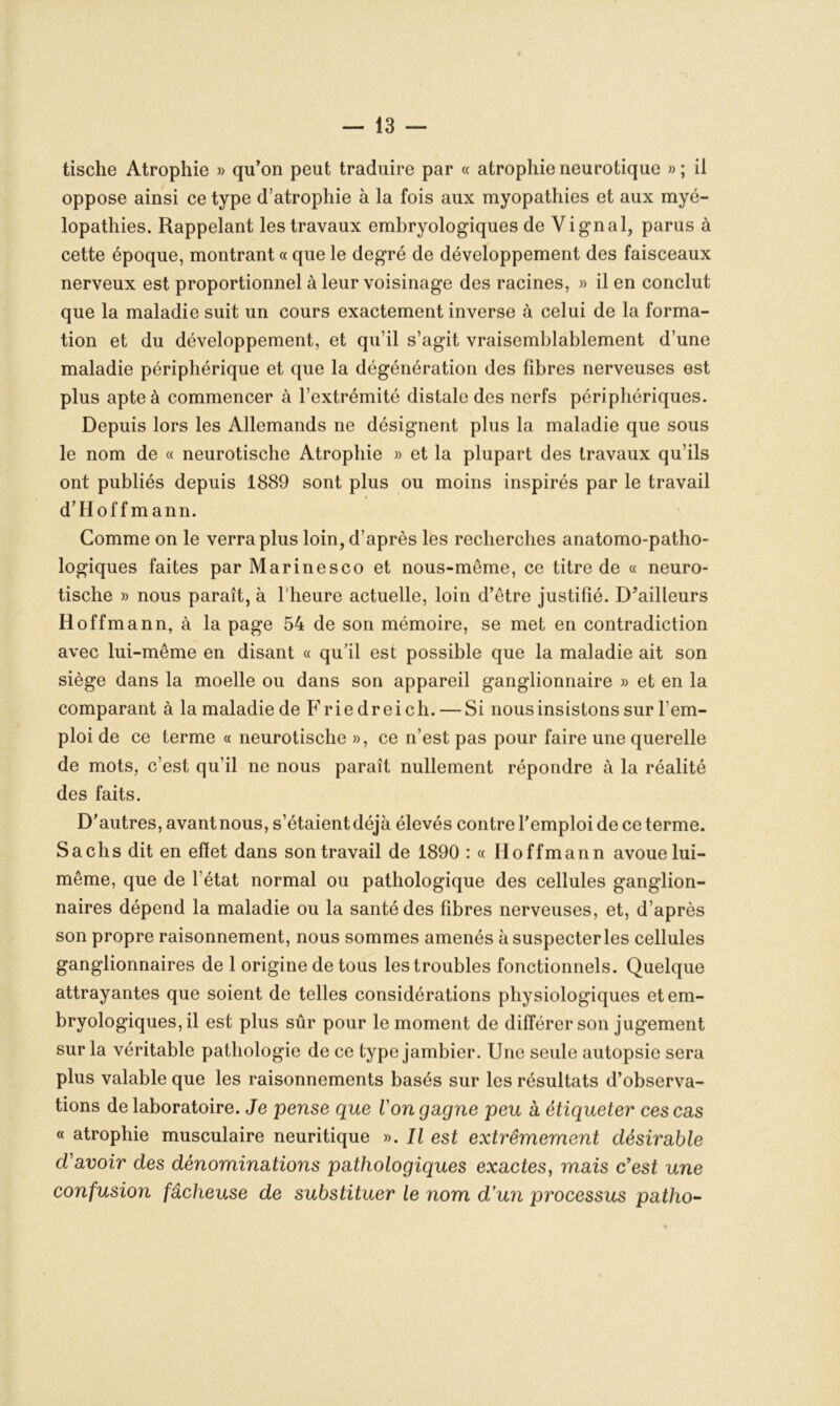 tische Atrophie » qu’on peut traduire par « atrophie neurotique » ; il oppose ainsi ce type d’atrophie à la fois aux myopathies et aux myé- lopathies. Rappelant les travaux embryologiques de Vignal, parus à cette époque, montrant « que le degré de développement des faisceaux nerveux est proportionnel à leur voisinage des racines, » il en conclut que la maladie suit un cours exactement inverse à celui de la forma- tion et du développement, et qu’il s’agit vraisemblablement d’une maladie périphérique et que la dégénération des fibres nerveuses est plus apte à commencer à l’extrémité distale des nerfs périphériques. Depuis lors les Allemands ne désignent plus la maladie que sous le nom de « neurotische Atrophie » et la plupart des travaux qu’ils ont publiés depuis 1889 sont plus ou moins inspirés par le travail d’Hoffmann. Comme on le verra plus loin, d’après les recherches anatomo-patho- logiques faites par Marinesco et nous-même, ce titre de « neuro- tische » nous paraît, à l'heure actuelle, loin d’être justifié. D’ailleurs Hoffmann, à la page 54 de son mémoire, se met en contradiction avec lui-même en disant « qu’il est possible que la maladie ait son siège dans la moelle ou dans son appareil ganglionnaire » et en la comparant à la maladie de P’rie dreich. — Si nous insistons sur l’em- ploi de ce terme « neurotische », ce n’est pas pour faire une querelle de mots, c’est qu’il ne nous paraît nullement répondre à la réalité des faits. D’autres, avant nous, s’étaient déjà élevés contre l’emploi de ce terme. Sachs dit en efïet dans son travail de 1890 : « Hoffmann avoue lui- même, que de l’état normal ou pathologique des cellules ganglion- naires dépend la maladie ou la santé des fibres nerveuses, et, d’après son propre raisonnement, nous sommes amenés à suspecter les cellules ganglionnaires de 1 origine de tous les troubles fonctionnels. Quelque attrayantes que soient de telles considérations physiologiques et em- bryologiques, il est plus sûr pour le moment de différer son jugement sur la véritable pathologie de ce type jambier. Une seule autopsie sera plus valable que les raisonnements basés sur les résultats d’observa- tions de laboratoire. Je pense que l'on gagne peu à étiqueter ces cas « atrophie musculaire neuritique ». Il est extrêmement désirable d'avoir des dénominations pathologiques exactes, mais c'est une confusion fâcheuse de substituer le nom d'un processus patho-