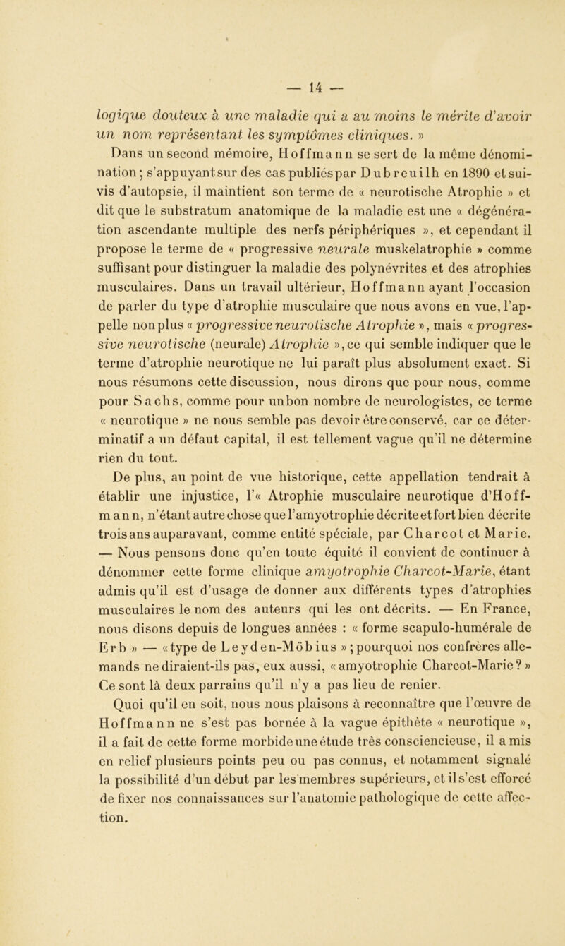 logique douteux a une maladie qui a au moins le mérite d'avoir un nom représentant les symptômes cliniques. » Dans un second mémoire, Hoffmann se sert de la même dénomi- nation; s’appuyant sur des cas publiés par Dubreuilh en 1890 et sui- vis d’autopsie, il maintient son terme de « neurotische Atrophie » et dit que le substratum anatomique de la maladie est une « dégénéra- tion ascendante multiple des nerfs périphériques », et cependant il propose le terme de « progressive neurale muskelatrophie » comme suffisant pour distinguer la maladie des polynévrites et des atrophies musculaires. Dans un travail ultérieur, Hoffmann ayant l’occasion de parler du type d’atrophie musculaire que nous avons en vue, l’ap- pelle non plus « progressive neurotische Atrophie », mais «progres- sive neurotische (neurale) Atrophie »,ce qui semble indiquer que le terme d’atrophie neurotique ne lui paraît plus absolument exact. Si nous résumons cette discussion, nous dirons que pour nous, comme pour Sachs, comme pour un bon nombre de neurologistes, ce terme « neurotique » ne nous semble pas devoir être conservé, car ce déter- minatif a un défaut capital, il est tellement vague qu’il ne détermine rien du tout. De plus, au point de vue historique, cette appellation tendrait à établir une injustice, Y« Atrophie musculaire neurotique d’Hoff- mann, n’étant autre chose que l’amyotrophie décrite et fort bien décrite trois ans auparavant, comme entité spéciale, par Charcot et Marie. — Nous pensons donc qu’en toute équité il convient de continuer à dénommer cette forme clinique amyotrophie Charcot-Marie, étant admis qu’il est d’usage de donner aux différents types d’atrophies musculaires le nom des auteurs qui les ont décrits. — En France, nous disons depuis de longues années : « forme scapulo-humérale de Erb » — «type de Leyd en-Môb ius »; pourquoi nos confrères alle- mands ne diraient-ils pas, eux aussi, «amyotrophie Charcot-Marie? » Ce sont là deux parrains qu’il n’y a pas lieu de renier. Quoi qu’il en soit, nous nous plaisons à reconnaître que l’œuvre de Hoffmann ne s’est pas bornée à la vague épithète « neurotique », il a fait de cette forme morbide une étude très consciencieuse, il a mis en relief plusieurs points peu ou pas connus, et notamment signalé la possibilité d’un début par les membres supérieurs, et il s’est efforcé de fixer nos connaissances sur l’anatomie pathologique de cette affec- tion.