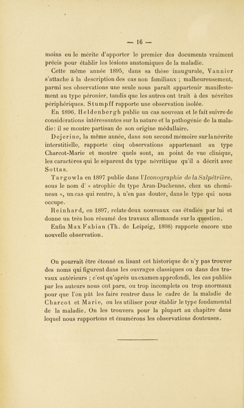 moins eu le mérite d’apporter le premier des documents vraiment précis pour établir les lésions anatomiques de la maladie. Cette même année 1895, dans sa thèse inaugurale, Vannier s’attache à la description des cas non familiaux ; malheureusement, parmi ses observations une seule nous paraît appartenir manifeste- ment au type péronier, tandis que les autres ont trait à des névrites périphériques. Stumpff rapporte une observation isolée. En 1896, Heldenbergh publie un cas nouveau et le fait suivre de considérations intéressantes sur la nature et la pathogénie de la mala- die: il se montre partisan de son origine médullaire. Dejerine, la même année, dans son second mémoire surlanévrite interstitielle, rapporte cinq observations appartenant au type Charcot-Marie et montre quels sont, au point de vue clinique, les caractères qui le séparent du type névritique qu’il a décrit avec Sottas. Targowla en 1897 publie dans Y Iconographie de la Salpêtrière, sous le nom d' « atrophie du type Aran-Duchenne, chez un chemi- neau )>, un cas qui rentre, à n’en pas douter, dans le type qui nous occupe. Reinhard, en 1897, relatedeux nouveaux cas étudiés par lui et donne un très bon résumé des travaux allemands sur la question. Enfin MaxFabian (Th. de Leipzig, 1898) rapporte encore une nouvelle observation. On pourrait être étonné en lisant cet historique de n’y pas trouver des noms qui figurent dans les ouvrages classiques ou dans des tra- vaux antérieurs ; c’est qu’après un examen approfondi, les cas publiés par les auteurs nous ont paru, ou trop incomplets ou trop anormaux pour que l’on pût les faire rentrer dans le cadre de la maladie de Charcot et Marie, ou les utiliser pour établir le type fondamental de la maladie. On les trouvera pour la plupart au chapitre dans lequel nous rapportons et énumérons les observations douteuses.