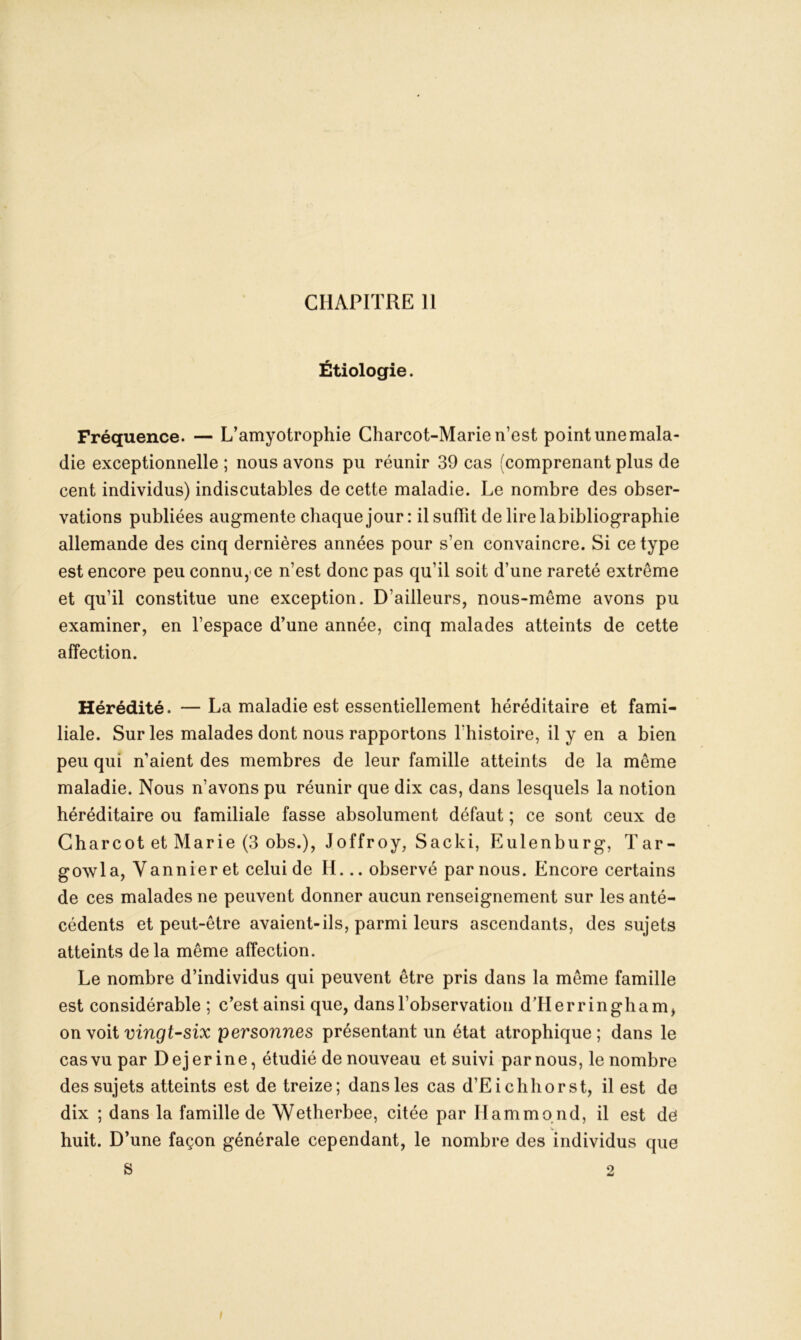 Étiologie. Fréquence. — L’amyotrophie Charcot-Marie n’est point une mala- die exceptionnelle ; nous avons pu réunir 39 cas (comprenant plus de cent individus) indiscutables de cette maladie. Le nombre des obser- vations publiées augmente chaquejour: il sufïit de lire la bibliographie allemande des cinq dernières années pour s’en convaincre. Si ce type est encore peu connu,'ce n’est donc pas qu’il soit d’une rareté extrême et qu’il constitue une exception. D’ailleurs, nous-même avons pu examiner, en l’espace d’une année, cinq malades atteints de cette affection. Hérédité. —La maladie est essentiellement héréditaire et fami- liale. Sur les malades dont nous rapportons l'histoire, il y en a bien peu qui n’aient des membres de leur famille atteints de la même maladie. Nous n’avons pu réunir que dix cas, dans lesquels la notion héréditaire ou familiale fasse absolument défaut ; ce sont ceux de Charcot et Marie (3 obs.), Joffroy, Sacki, Eulenburg, Tar- gowla, Vannier et celui de H... observé par nous. Encore certains de ces malades ne peuvent donner aucun renseignement sur les anté- cédents et peut-être avaient-ils, parmi leurs ascendants, des sujets atteints delà même affection. Le nombre d’individus qui peuvent être pris dans la même famille est considérable ; c’est ainsi que, dans l’observation d TI e r r i n g h a m, on voit vingt-six personnes présentant un état atrophique ; dans le cas vu par Dejer ine, étudié de nouveau et suivi par nous, le nombre des sujets atteints est de treize; dans les cas d’Ei ch h or st, il est de dix ; dans la famille de Wetherbee, citée par Hammond, il est de huit. D’une façon générale cependant, le nombre des individus que S 2