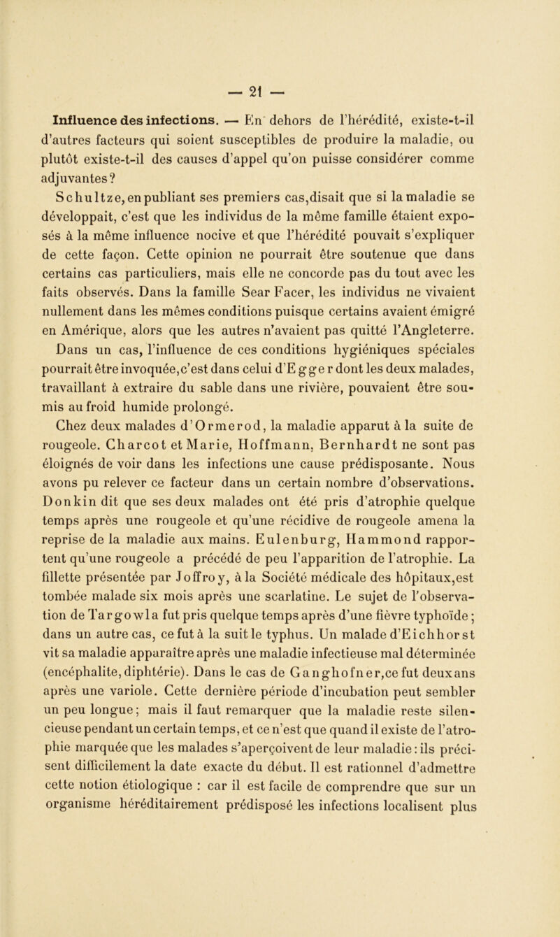 Influence des infections. — En dehors de l’hérédité, existe-t-il d’autres facteurs qui soient susceptibles de produire la maladie, ou plutôt existe-t-il des causes d’appel qu’on puisse considérer comme adjuvantes? S chultze, en publiant ses premiers cas,disait que si la maladie se développait, c’est que les individus de la même famille étaient expo- sés à la même influence nocive et que l’hérédité pouvait s’expliquer de cette façon. Cette opinion ne pourrait être soutenue que dans certains cas particuliers, mais elle ne concorde pas du tout avec les faits observés. Dans la famille Sear Facer, les individus ne vivaient nullement dans les mêmes conditions puisque certains avaient émigré en Amérique, alors que les autres n’avaient pas quitté l’Angleterre. Dans un cas, l’influence de ces conditions hygiéniques spéciales pourrait être invoquée,c’est dans celui d’E gge r dont les deux malades, travaillant à extraire du sable dans une rivière, pouvaient être sou- mis au froid humide prolongé. Chez deux malades d’Ormerod, la maladie apparut à la suite de rougeole. Charcot et Marie, Hoffmann, Bernhardtne sont pas éloignés de voir dans les infections une cause prédisposante. Nous avons pu relever ce facteur dans un certain nombre d’observations. Donkin dit que ses deux malades ont été pris d’atrophie quelque temps après une rougeole et qu’une récidive de rougeole amena la reprise de la maladie aux mains. Eulenburg, Hammond rappor- tent qu’une rougeole a précédé de peu l’apparition de l’atrophie. La fillette présentée par Joffroy, à la Société médicale des hôpitaux,est tombée malade six mois après une scarlatine. Le sujet de l’observa- tion deTargowla fut pris quelque temps après d’une fièvre typhoïde; dans un autre cas, ce fut à la suit le typhus. Un malade d’E i ch hors t vit sa maladie apparaître après une maladie infectieuse mal déterminée (encéphalite, diphtérie). Dans le cas de Ganghofner,ce fut deuxans après une variole. Cette dernière période d’incubation peut sembler un peu longue; mais il faut remarquer que la maladie reste silen- cieuse pendant un certain temps, et ce n’est que quand il existe de l’atro- phie marquée que les malades s’aperçoivent de leur maladie : ils préci- sent difficilement la date exacte du début. Il est rationnel d’admettre cette notion étiologique : car il est facile de comprendre que sur un organisme héréditairement prédisposé les infections localisent plus
