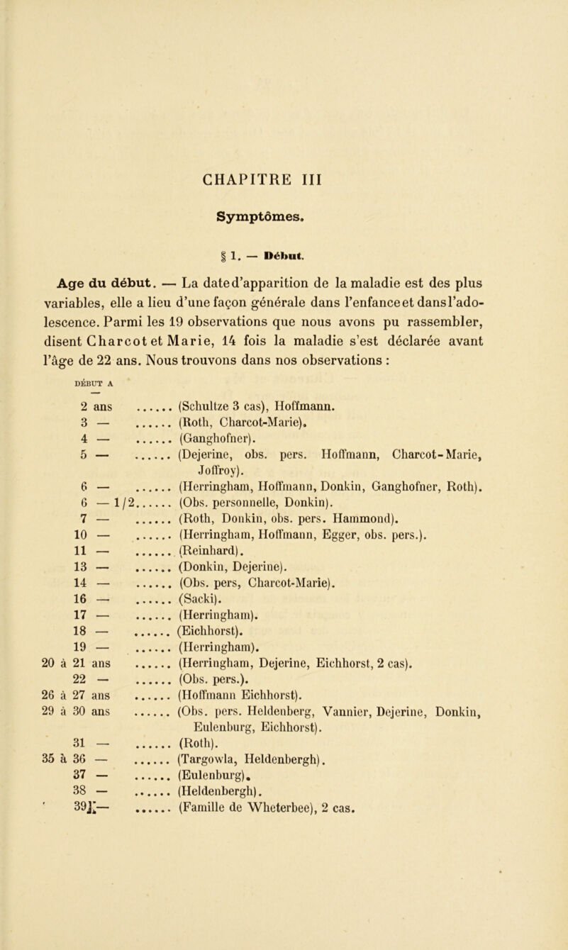 Symptômes, § 1. — Début. Age du début. — La date d’apparition de la maladie est des plus variables, elle a lieu d’une façon générale dans l’enfance et dans l’ado- lescence. Parmi les 19 observations que nous avons pu rassembler, disent Charcot et Marie, 14 fois la maladie s’est déclarée avant l’âge de 22 ans. Nous trouvons dans nos observations : DÉBUT A 2 ans (Schultze 3 cas), Hoffmann. 3 — (Roth, Charcot-Marie), 4 — (Ganghofner). 5 — (Dejerine, obs. pers. Hoffmann, Charcot-Marie, Joffroy). 6 — (Herringham, Hoffmann, Donkin, Ganghofner, Roth). 6 —1/2 (Obs. personnelle, Donkin). 7 — (Roth, Donkin, obs. pers. Hammond). 10 — (Herringham, Hoffmann, Egger, obs. pers.). 11 — (Reinhard). 13 — (Donkin, Dejerine). 14 — (Obs. pers, Charcot-Marie). 16 — (Sacki). 17 — (Herringham). 18 — (Eichhorst). 19 — (Herringham). 20 à 21 ans (Herringham, Dejerine, Eichhorst, 2 cas). 22 — (Obs. pers.). 26 à 27 ans (Hoffmann Eichhorst). 29 à 30 ans (Obs. pers. Heldenberg, Vannier, Dejerine, Donkin, Eulenburg, Eichhorst). 31 — (Roth). 35 à 36 — (Targowla, Heldenbergh). 37 — (Eulenburg). 38 — (Heldenbergh). 39]'— (Famille de Whcterbee), 2 cas.