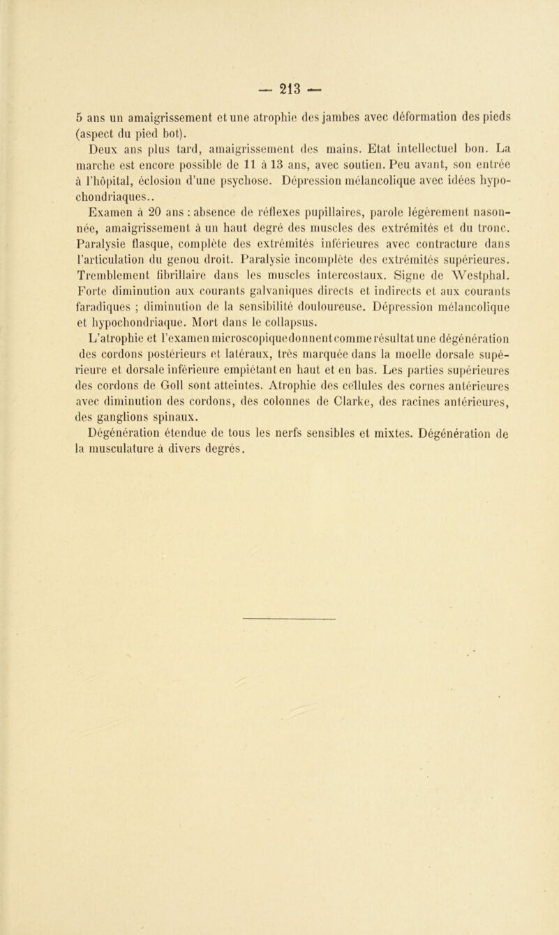 5 ans un amaigrissement et une atrophie des jambes avec déformation des pieds (aspect du pied bot). Deux ans plus tard, amaigrissement des mains. Etat intellectuel bon. La marche est encore possible de 11 à 13 ans, avec soutien. Peu avant, son entrée à l’hôpital, éclosion d’une psychose. Dépression mélancolique avec idées hypo- chondriaques.. Examen à 20 ans : absence de réflexes pupillaires, parole légèrement nason- née, amaigrissement à un haut degré des muscles des extrémités et du tronc. Paralysie flasque, complète des extrémités inférieures avec contracture dans l’articulation du genou droit. Paralysie incomplète des extrémités supérieures. Tremblement fibrillaire dans les muscles intercostaux. Signe de Westphal. Forte diminution aux courants galvaniques directs et indirects et aux courants faradiques ; diminution de la sensibilité douloureuse. Dépression mélancolique et hypochondriaque. Mort dans le collapsus. L’atrophie et l’examen microscopiquedonnentcomme résultat une dégénération des cordons postérieurs et latéraux, très marquée dans la moelle dorsale supé- rieure et dorsale inférieure empiétant en haut et en bas. Les parties supérieures des cordons de Goll sont atteintes. Atrophie des cellules des cornes antérieures avec diminution des cordons, des colonnes de Clarke, des racines antérieures, des ganglions spinaux. Dégénération étendue de tous les nerfs sensibles et mixtes. Dégénération de la musculature à divers degrés.