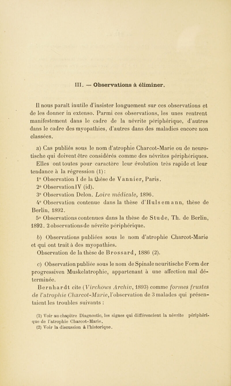 III. — Observations à éliminer. Il nous paraît inutile d’insister longuement sur ces observations et de les donner in extenso. Parmi ces observations, les unes rentrent manifestement dans le cadre de la névrite périphérique, d’autres dans le cadre des myopathies, d’autres dans des maladies encore non classées. a) Cas publiés sous le nom d’atrophie Charcot-Marie ou de neuro- tische qui doivent être considérés comme des névrites périphériques. Elles ont toutes pour caractère leur évolution très rapide et leur tendance à la régression (1) : 1° Observation 1 de la thèse de Vannier, Paris. 2° ObservationIV (id). 3° Observation Delon. Loire médicale, 1896. 4° Observation contenue dans la thèse d’Hulsemann, thèse de Berlin, 1892. 5° Observations contenues dans la thèse de Stude, Th. de Berlin, 1892. 2 observations de névrite périphérique. b) Observations publiées sous le nom d’atrophie Charcot-Marie et qui ont trait à des myopathies. Observation de la thèse de Brossard, 1886 (2). c) Observation publiée sous le nom de Spinale neuritische Form der progressiven Muskelatrophie, appartenant à une affection mal dé- terminée. Bernhardt cite (Virchows Archiv, 1893) comme formes frustes de Vatrophie Charcot-Marie,Yobsevvation de 3 malades qui présen- taient les troubles suivants : (1) Voir au chapitre Diagnostic, les signes qui différencient la névrite périphéri- que de l'atrophie Charcot-Marie. (2) Voir la discussion à l’historique.