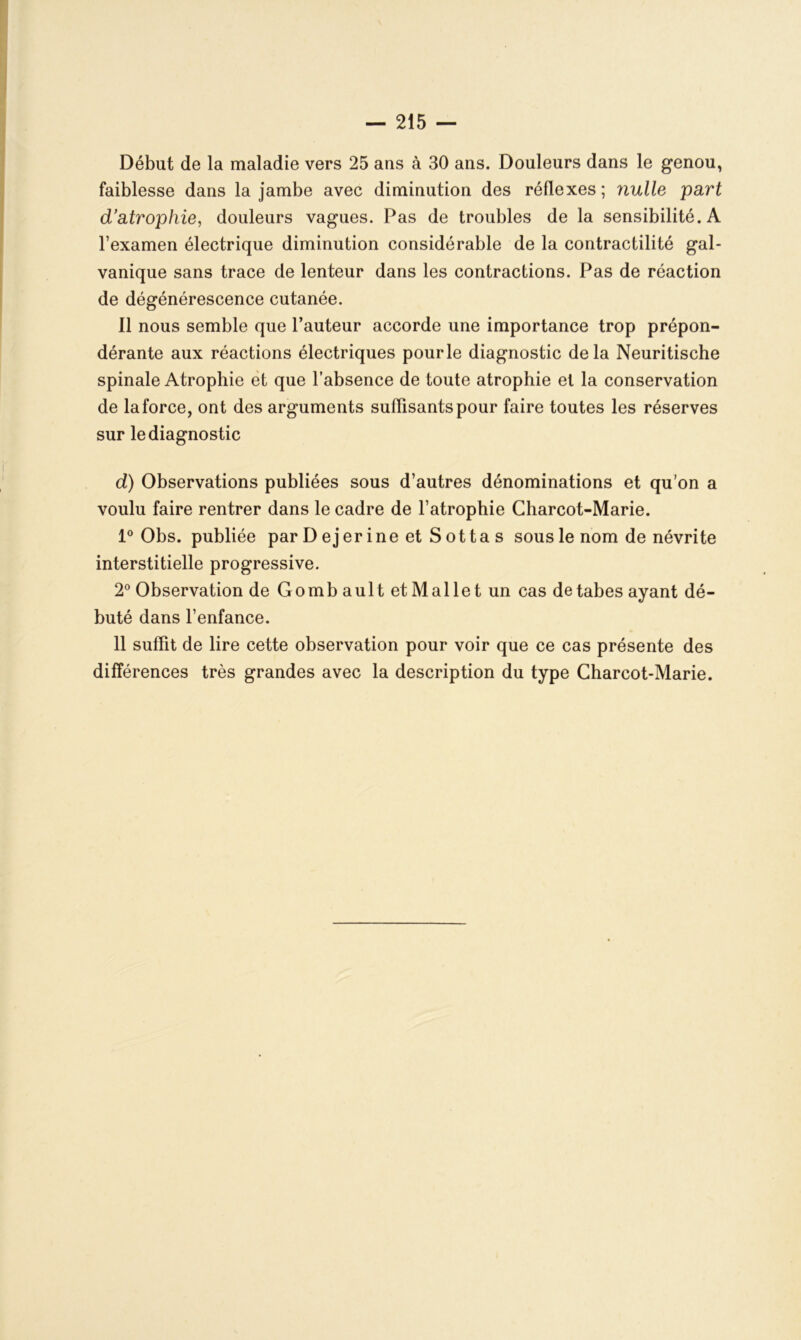 Début de la maladie vers 25 ans à 30 ans. Douleurs dans le genou, faiblesse dans la jambe avec diminution des réflexes; nulle part d’atrophie, douleurs vagues. Pas de troubles de la sensibilité. A l’examen électrique diminution considérable de la contractilité gal- vanique sans trace de lenteur dans les contractions. Pas de réaction de dégénérescence cutanée. Il nous semble que l’auteur accorde une importance trop prépon- dérante aux réactions électriques pour le diagnostic delà Neuritische spinale Atrophie et que l’absence de toute atrophie et la conservation de laforce, ont des arguments suffisants pour faire toutes les réserves sur le diagnostic d) Observations publiées sous d’autres dénominations et qu’on a voulu faire rentrer dans le cadre de l’atrophie Charcot-Marie. 1° Obs. publiée par D ejer ine et S ot ta s sous le nom de névrite interstitielle progressive. 2° Observation de Gombault et Mallet un cas de tabes ayant dé- buté dans l’enfance. 11 suffit de lire cette observation pour voir que ce cas présente des différences très grandes avec la description du type Charcot-Marie.