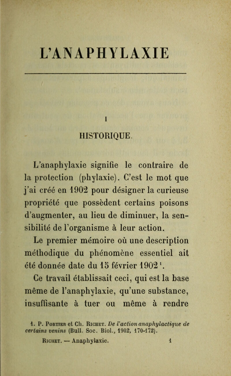 I HISTORIQUE L’anaphylaxie signifie le contraire de la protection (phylaxie). C’est le mot que j’ai créé en 1902 pour désigner la curieuse propriété que possèdent certains poisons d’augmenter, au lieu de diminuer, la sen- sibilité de l’organisme à leur action. Le premier mémoire où une description méthodique du phénomène essentiel ait été donnée date du 15 février 1902 \ Ce travail établissait ceci, qui est la base même de l’anaphylaxie, qu’une substance, insuffisante à tuer ou même à rendre i. P. Portier et Ch. Richet. De Vaction anaphylactique de cei'tains venins (Bull. Soc. Biol., 1902, 170-172).