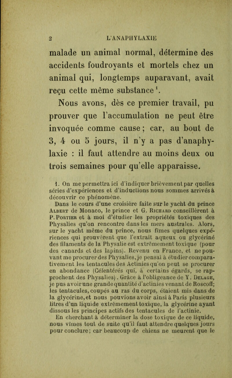 malade un animal normal, détermine des accidents foudroyants et mortels chez un animal qui, longtemps auparavant, avait reçu cette même substance *. Nous avons, dès ce premier travail, pu prouver que l’accumulation ne peut être invoquée comme cause ; car, au bout de 3, 4 ou 5 jours, il n’y a pas d’anaphy- laxie : il faut attendre au moins deux ou trois semaines pour qu’elle apparaisse. 1. On me permettra ici d'indiquer brièvement par quelles séries d’expériences et d’inductions nous sommes arrivés à découvrir ce phénomène. Dans le cours d’une croisière faite sur le yacht du prince Albert de Monaco, le prince et G. Richard conseillèrent à P. Portier et à moi d’étudier les propriétés toxiques des Physalies qu’on rencontre dans les mers australes. Alors, sur le yacht même du prince, nous fîmes quelques expé- riences qui prouvèrent que l’extrait aqueux ou glycériné des filaments de la Physalie est extrêmement toxique (pour des canards et des lapins). Revenu en France, et ne pou- vant me procurer des Physalies, je pensai à étudier compara- tivement les tentacules des Actinies qu’on peut se procurer en abondance (Célentérés qui, à certains égards, se rap- prochent des Physalies). Grâce à l’obligeance de Y. Delage, je pus avoir une grande quantité d’actinies venant de Roscofï; les tentacules, coupés au ras du corps, étaient mis dans de la glycérine, et nous pouvions avoir ainsi à Paris plusieurs litres d’un liquide extrêmement toxique, la glycérine ayant dissous les principes actifs des tentacules de l’actinie. En cherchant à déterminer la dose toxique de ce liquide, nous vîmes tout de suite qu’il faut attendre quelques jours pour conclure ; car beaucoup de chiens ne meurent que le