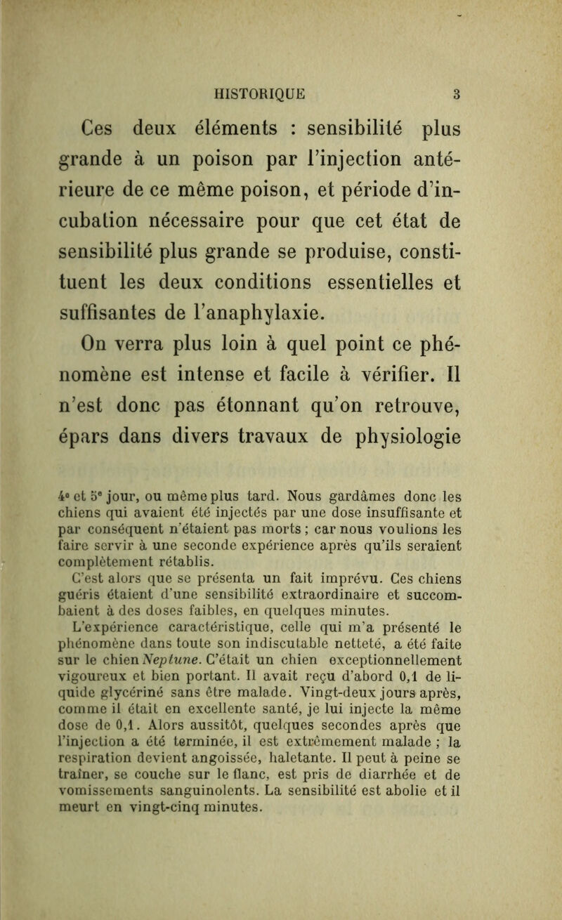 Ces deux éléments : sensibilité plus grande à un poison par l’injection anté- rieure de ce même poison, et période d’in- cubation nécessaire pour que cet état de sensibilité plus grande se produise, consti- tuent les deux conditions essentielles et suffisantes de l’anaphylaxie. On verra plus loin à quel point ce phé- nomène est intense et facile à vérifier. Il n’est donc pas étonnant qu’on retrouve, épars dans divers travaux de physiologie 4° et 5e jour, ou même plus tard. Nous gardâmes donc les chiens qui avaient été injectés par une dose insuffisante et par conséquent n'étaient pas morts ; car nous voulions les faire servir à une seconde expérience après qu’ils seraient complètement rétablis. C’est alors que se présenta un fait imprévu. Ces chiens guéris étaient d’une sensibilité extraordinaire et succom- baient à des doses faibles, en quelques minutes. L’expérience caractéristique, celle qui m’a présenté le phénomène dans toute son indiscutable netteté, a été faite sur le chien Neptune. C’était un chien exceptionnellement vigoureux et bien portant. Il avait reçu d’abord 0,1 de li- quide glycériné sans être malade. Vingt-deux jours après, comme il était en excellente santé, je lui injecte la même dose de 0,1. Alors aussitôt, quelques secondes après que l’injection a été terminée, il est extrêmement malade ; la respiration devient angoissée, haletante. Il peut à peine se traîner, se couche sur le flanc, est pris de diarrhée et de vomissements sanguinolents. La sensibilité est abolie et il meurt en vingt-cinq minutes.
