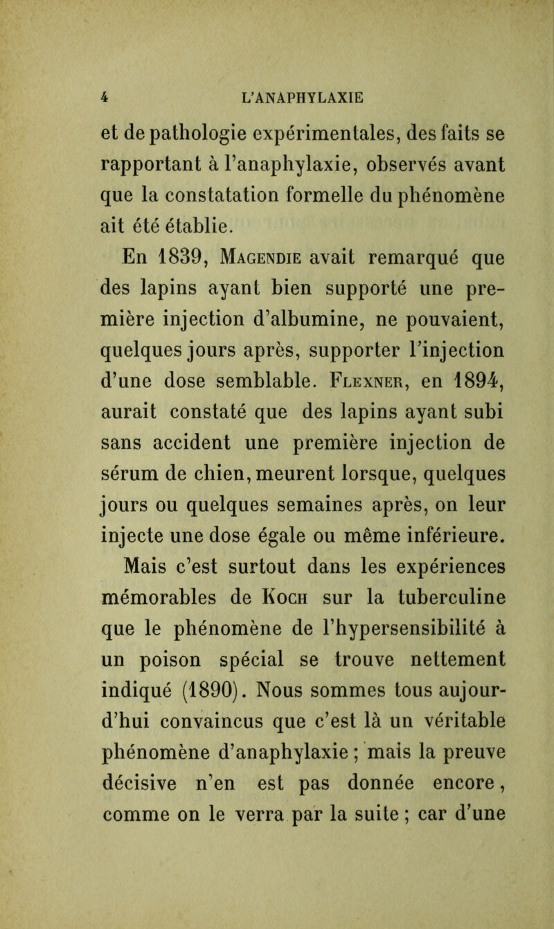 et de pathologie expérimentales, des faits se rapportant à l’anaphylaxie, observés avant que la constatation formelle du phénomène ait été établie. En 1839, Magendie avait remarqué que des lapins ayant bien supporté une pre- mière injection d’albumine, ne pouvaient, quelques jours après, supporter l'injection d’une dose semblable. Flexner, en 1894, aurait constaté que des lapins ayant subi sans accident une première injection de sérum de chien, meurent lorsque, quelques jours ou quelques semaines après, on leur injecte une dose égale ou même inférieure. Mais c’est surtout dans les expériences mémorables de Koch sur la tuberculine que le phénomène de l’hypersensibilité à un poison spécial se trouve nettement indiqué (1890). Nous sommes tous aujour- d’hui convaincus que c’est là un véritable phénomène d’anaphylaxie ; mais la preuve décisive n’en est pas donnée encore, comme on le verra par la suite ; car d’une