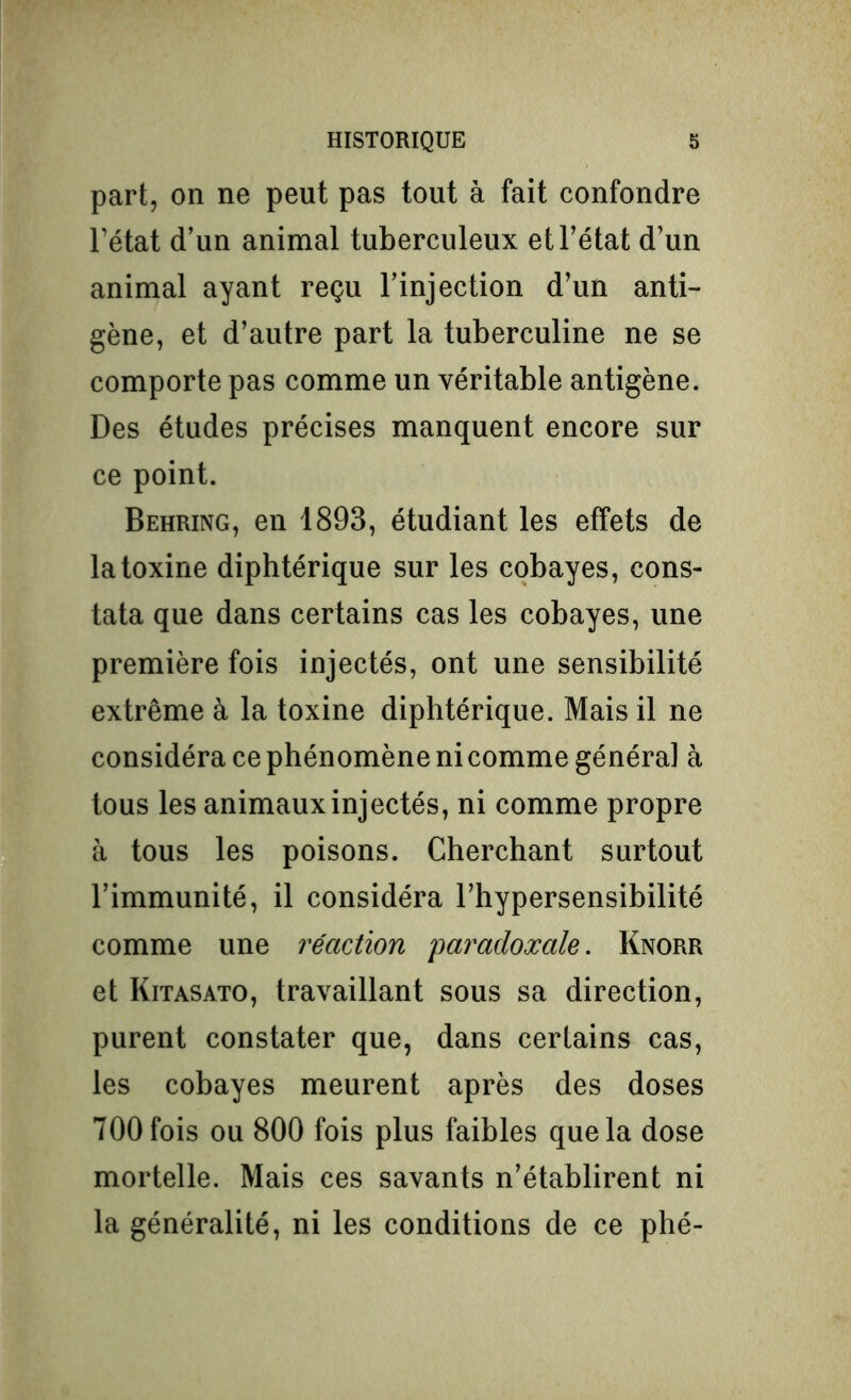 part, on ne peut pas tout à fait confondre l’état d’un animal tuberculeux et l’état d’un animal ayant reçu l’injection d’un anti- gène, et d’autre part la tuberculine ne se comporte pas comme un véritable antigène. Des études précises manquent encore sur ce point. Behring, en 1893, étudiant les effets de la toxine diphtérique sur les cobayes, cons- tata que dans certains cas les cobayes, une première fois injectés, ont une sensibilité extrême à la toxine diphtérique. Mais il ne considéra ce phénomène ni comme général à tous les animaux injectés, ni comme propre à tous les poisons. Cherchant surtout l’immunité, il considéra l’hypersensibilité comme une réaction 'paradoxale. Knorr et Kitasato, travaillant sous sa direction, purent constater que, dans certains cas, les cobayes meurent après des doses 700 fois ou 800 fois plus faibles que la dose mortelle. Mais ces savants n’établirent ni la généralité, ni les conditions de ce plié-