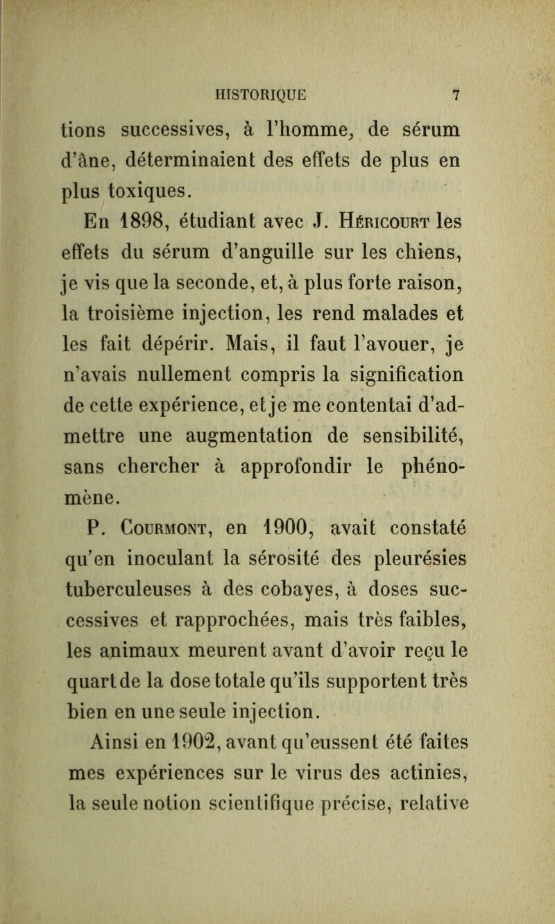 tions successives, à l’homme,, de sérum d’âne, déterminaient des effets de plus en plus toxiques. En 1898, étudiant avec J. Héricourt les effets du sérum d’anguille sur les chiens, je vis que la seconde, et, à plus forte raison, la troisième injection, les rend malades et les fait dépérir. Mais, il faut l’avouer, je n’avais nullement compris la signification de cette expérience, et je me contentai d’ad- mettre une augmentation de sensibilité, sans chercher à approfondir le phéno- mène. P. Courmont, en 1900, avait constaté qu’en inoculant la sérosité des pleurésies tuberculeuses à des cobayes, à doses suc- cessives et rapprochées, mais très faibles, les animaux meurent avant d’avoir reçu le quart de la dose totale qu’ils supportent très bien en une seule injection. Ainsi en 1902, avant qu’eussent été faites mes expériences sur le virus des actinies, la seule notion scientifique précise, relative