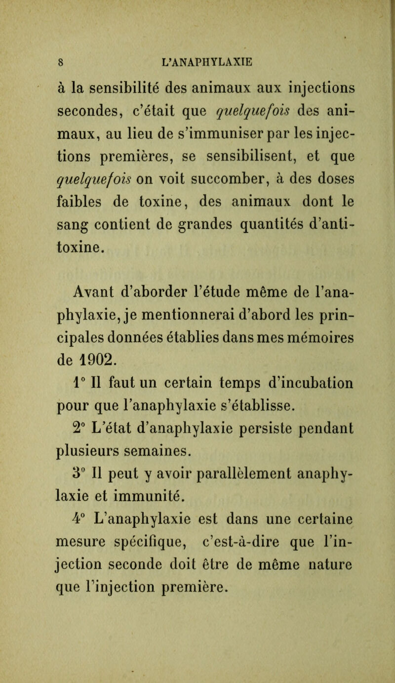à la sensibilité des animaux aux injections secondes, c’était que quelquefois des ani- maux, au lieu de s’immuniser par les injec- tions premières, se sensibilisent, et que quelquefois on voit succomber, à des doses faibles de toxine, des animaux dont le sang contient de grandes quantités d’anti- toxine. Avant d’aborder l’étude même de l’ana- phylaxie, je mentionnerai d’abord les prin- cipales données établies dans mes mémoires de 1902. 1° Il faut un certain temps d’incubation pour que l’anaphylaxie s’établisse. 2° L’état d’anaphylaxie persiste pendant plusieurs semaines. 3° Il peut y avoir parallèlement anaphy- laxie et immunité. 4° L’anaphylaxie est dans une certaine mesure spécifique, c’est-à-dire que l’in- jection seconde doit être de même nature que l’injection première.