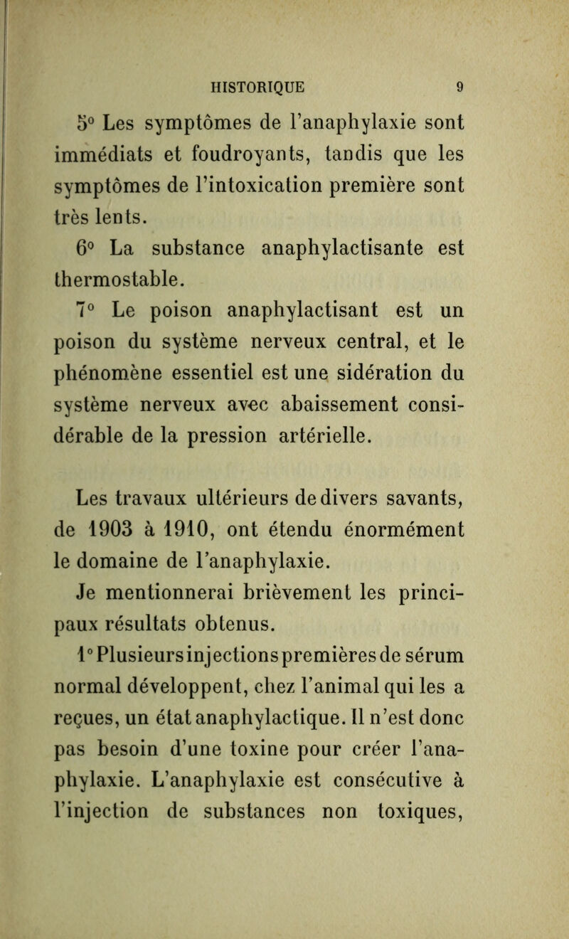 5° Les symptômes de l’anaphylaxie sont immédiats et foudroyants, tandis que les symptômes de l’intoxication première sont très lents. 6° La substance anaphylactisante est thermostable. 7° Le poison anaphylactisant est un poison du système nerveux central, et le phénomène essentiel est une sidération du système nerveux avec abaissement consi- dérable de la pression artérielle. Les travaux ultérieurs de divers savants, de 1903 à 1910, ont étendu énormément le domaine de l’anaphylaxie. Je mentionnerai brièvement les princi- paux résultats obtenus. 1° Plusieurs injections premières de sérum normal développent, chez l’animal qui les a reçues, un état anaphylactique. Il n’est donc pas besoin d’une toxine pour créer l’ana- phylaxie. L’anaphylaxie est consécutive à l’injection de substances non toxiques,