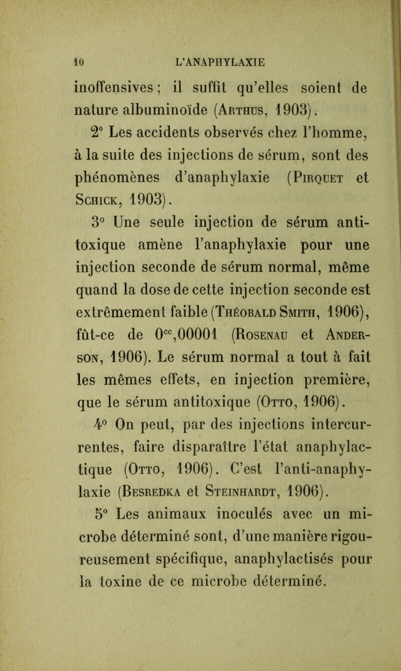 inoffensives ; il suffit qu’elles soient de nature albuminoïde (Arthus, 1903). 2° Les accidents observés chez l’homme, à la suite des injections de sérum, sont des phénomènes d’anaphylaxie (Pirquet et Schick, 1903). 3° Une seule injection de sérum anti- toxique amène l’anaphylaxie pour une injection seconde de sérum normal, même quand la dose de cette injection seconde est extrêmement faible (Théobald Smith, 1906), fût-ce de 0CC,00001 (Rosenau et Ander- son, 1906). Le sérum normal a tout à fait les mêmes effets, en injection première, que le sérum antitoxique (Otto, 1906). A0 On peut, par des injections intercur- rentes, faire disparaître l’état anaphylac- tique (Otto, 1906). C’est l’anti-anaphy- laxie (Besredka et Steinhardt, 1906). 5° Les animaux inoculés avec un mi- crobe déterminé sont, d’une manière rigou- reusement spécifique, anaphylactisés pour la toxine de ce microbe déterminé.