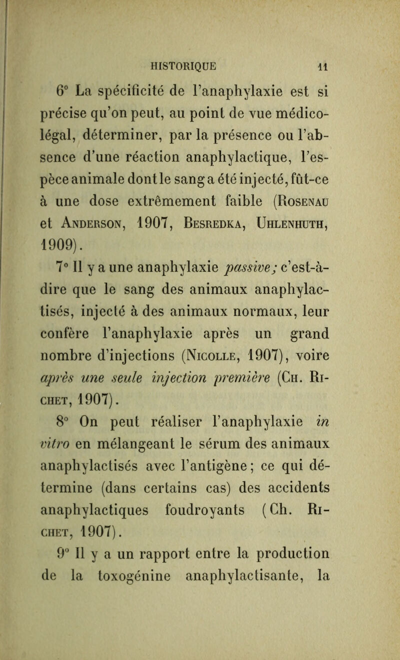 6° La spécificité de l’anaphylaxie est si précise qu’on peut, au point de vue médico- légal, déterminer, par la présence ou l’ab- sence d’une réaction anaphylactique, l’es- pèce animale dont le sang a été injecté, fût-ce à une dose extrêmement faible (Rosenau et Anderson, 1907, Besredka, Uhlenhuth, 1909). 7° Il y a une anaphylaxie passive; c’est-à- dire que le sang des animaux anaphylac- tisés, injecté à des animaux normaux, leur confère l’anaphylaxie après un grand nombre d’injections (Nicolle, 1907), voire après une seule injection première (Ch. Ri- chet, 1907). 8° On peut réaliser l’anaphylaxie in vitro en mélangeant le sérum des animaux anaphylactisés avec l’antigène; ce qui dé- termine (dans certains cas) des accidents anaphylactiques foudroyants (Ch. Ri- chet, 1907). 9° Il y a un rapport entre la production de la toxogénine anaphylactisante, la