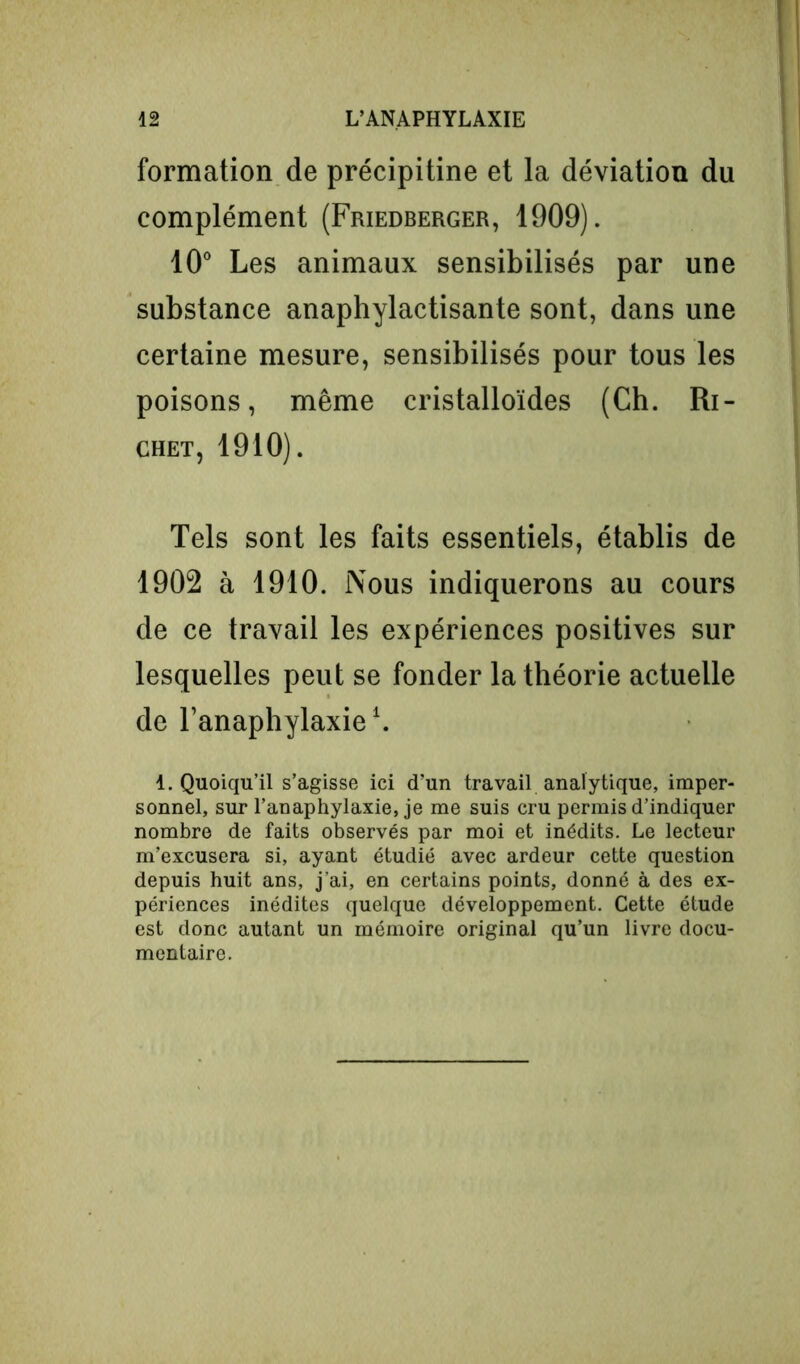 formation de précipitine et la déviation du complément (Friedberger, 1909). 10° Les animaux sensibilisés par une substance anaphylactisante sont, dans une certaine mesure, sensibilisés pour tous les poisons, même cristalloïdes (Ch. Ri- chet, 1910). Tels sont les faits essentiels, établis de 1902 à 1910. Nous indiquerons au cours de ce travail les expériences positives sur lesquelles peut se fonder la théorie actuelle de l’anaphylaxie1. 1. Quoiqu’il s’agisse ici d’un travail analytique, imper- sonnel, sur l’anaphylaxie, je me suis cru permis d’indiquer nombre de faits observés par moi et inédits. Le lecteur m’excusera si, ayant étudié avec ardeur cette question depuis huit ans, j’ai, en certains points, donné à des ex- périences inédites quelque développement. Cette étude est donc autant un mémoire original qu’un livre docu- mentaire.