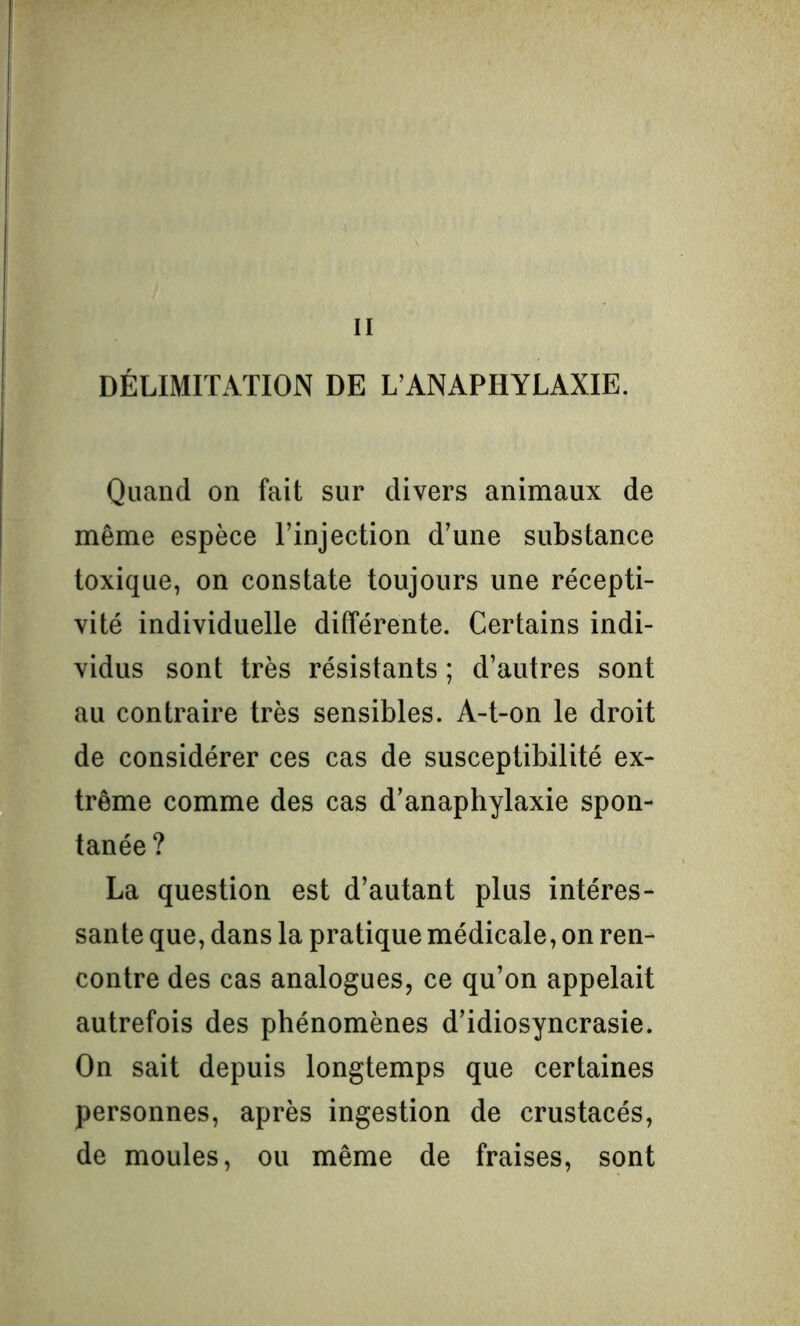 II DÉLIMITATION DE L’ANAPHYLAXIE. Quand on fait sur divers animaux de même espèce l’injection d’une substance toxique, on constate toujours une récepti- vité individuelle différente. Certains indi- vidus sont très résistants ; d’autres sont au contraire très sensibles. A-t-on le droit de considérer ces cas de susceptibilité ex- trême comme des cas d’anaphylaxie spon- tanée ? La question est d’autant plus intéres- sante que, dans la pratique médicale, on ren- contre des cas analogues, ce qu’on appelait autrefois des phénomènes d’idiosyncrasie. On sait depuis longtemps que certaines personnes, après ingestion de crustacés, de moules, ou même de fraises, sont
