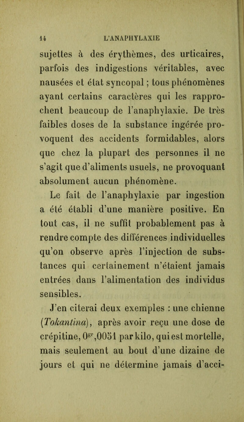 sujettes à des érythèmes, des urticaires, parfois des indigestions véritables, avec nausées et élat syncopal ; tous phénomènes ayant certains caractères qui les rappro- chent beaucoup de l’anaphylaxie. De très faibles doses de la substance ingérée pro- voquent des accidents formidables, alors que chez la plupart des personnes il ne s’agit que d’aliments usuels, ne provoquant absolument aucun phénomène. Le fait de l’anaphylaxie par ingestion a été établi d’une manière positive. En tout cas, il ne suffit probablement pas à rendre compte des différences individuelles qu’on observe après l’injection de subs- tances qui certainement n’étaient jamais entrées dans l’alimentation des individus sensibles. J’en citerai deux exemples : une chienne (Tokantina), après avoir reçu une dose de crépitine, 0gr,0051 par kilo, qui est mortelle, mais seulement au bout d’une dizaine de jours et qui ne détermine jamais d’acci-