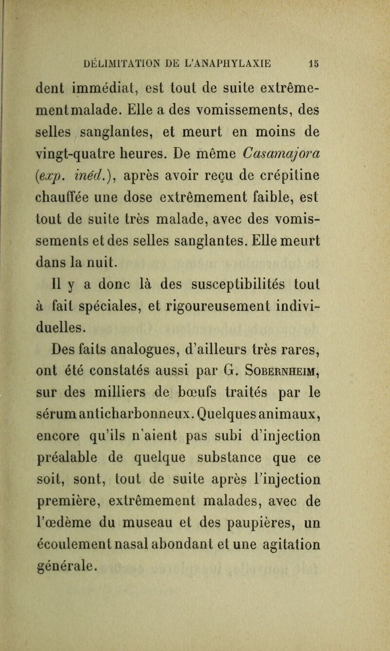 dent immédiat, est tout de suite extrême- ment malade. Elle a des vomissements, des selles sanglantes, et meurt en moins de vingt-quatre heures. De même Casamajora (exp. inéd.), après avoir reçu de crépitine chauffée une dose extrêmement faible, est tout de suite très malade, avec des vomis- sements et des selles sanglantes. Elle meurt dans la nuit. 11 y a donc là des susceptibilités tout à fait spéciales, et rigoureusement indivi- duelles. Des faits analogues, d’ailleurs très rares, ont été constatés aussi par G. Sobernheim, sur des milliers de bœufs traités par le sérum anticharbonneux. Quelques animaux, encore qu’ils n’aient pas subi d’injection préalable de quelque substance que ce soit, sont, tout de suite après l’injection première, extrêmement malades, avec de l’œdème du museau et des paupières, un écoulement nasal abondant et une agitation générale.