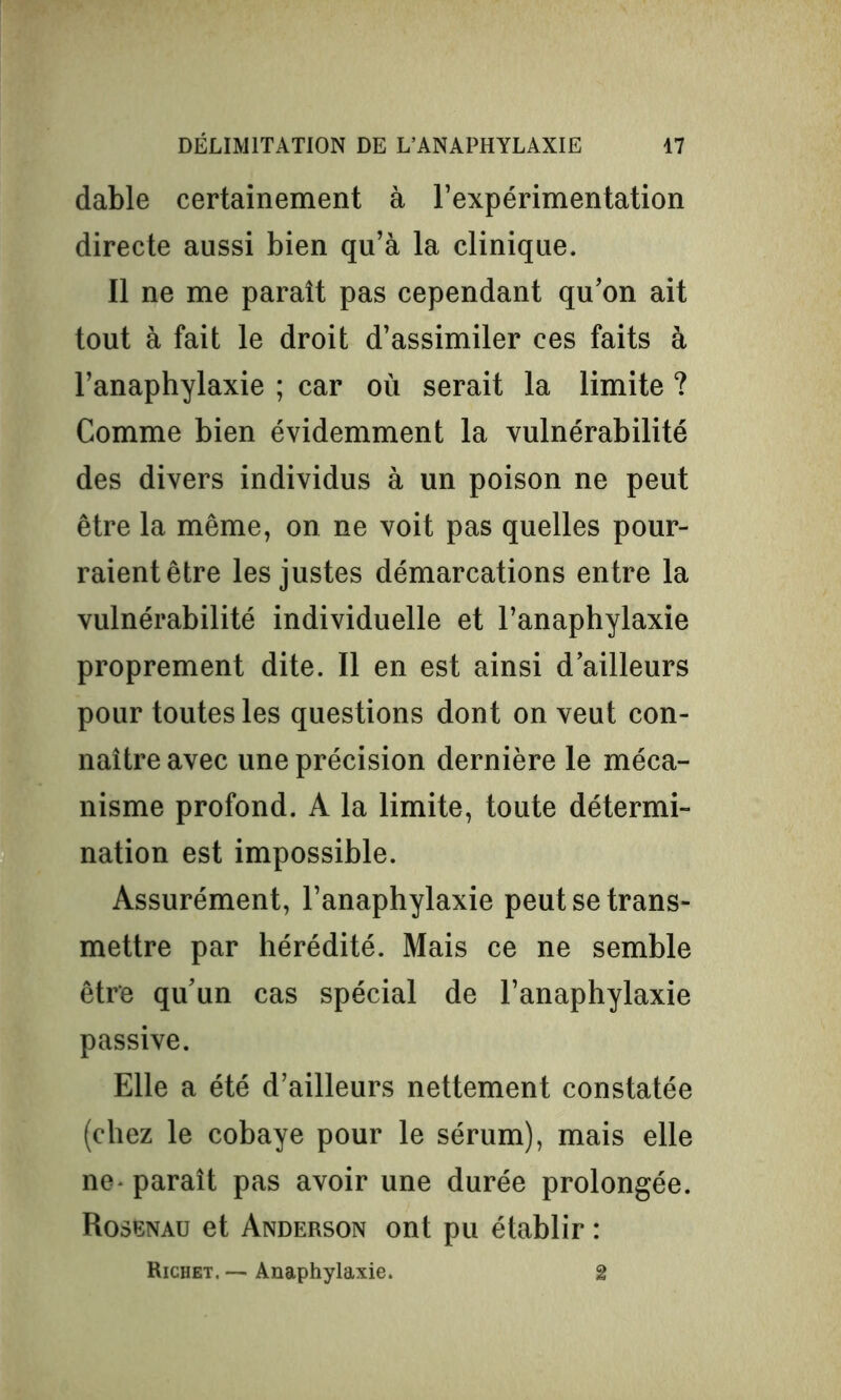 dable certainement à l’expérimentation directe aussi bien qu’à la clinique. Il ne me parait pas cependant qu’on ait tout à fait le droit d’assimiler ces faits à l’anaphylaxie ; car où serait la limite ? Comme bien évidemment la vulnérabilité des divers individus à un poison ne peut être la même, on ne voit pas quelles pour- raient être les justes démarcations entre la vulnérabilité individuelle et l’anaphylaxie proprement dite. Il en est ainsi d’ailleurs pour toutes les questions dont on veut con- naître avec une précision dernière le méca- nisme profond. A la limite, toute détermi- nation est impossible. Assurément, l’anaphylaxie peut se trans- mettre par hérédité. Mais ce ne semble être qu’un cas spécial de l’anaphylaxie passive. Elle a été d’ailleurs nettement constatée (chez le cobaye pour le sérum), mais elle ne- paraît pas avoir une durée prolongée. Rosenau et Anderson ont pu établir : Richet. — Anaphylaxie. 2