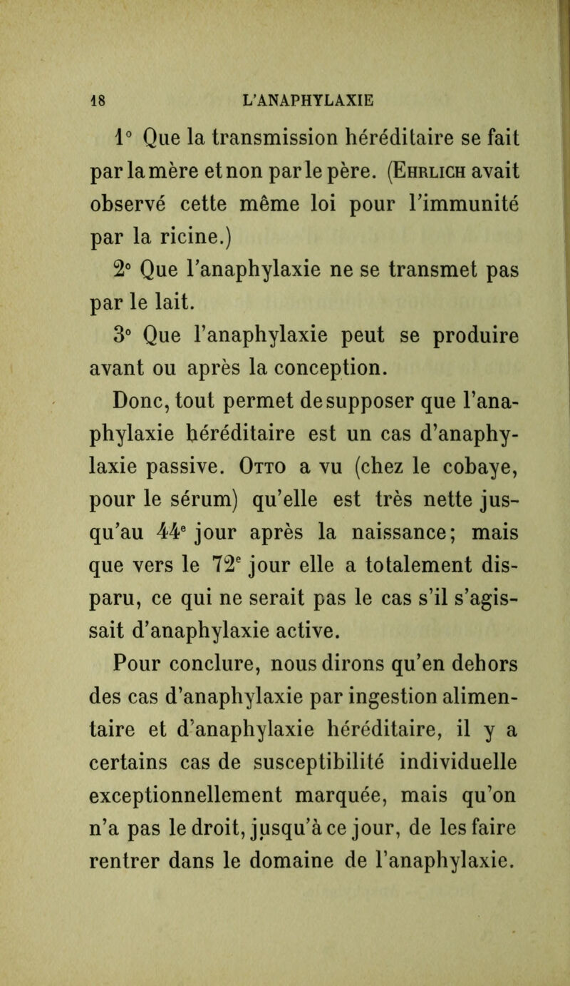 1° Que la transmission héréditaire se fait par la mère et non parle père. (Ehrlich avait observé cette même loi pour l’immunité par la ricine.) 2° Que l’anaphylaxie ne se transmet pas par le lait. 3° Que l’anaphylaxie peut se produire avant ou après la conception. Donc, tout permet de supposer que l’ana- phylaxie héréditaire est un cas d’anaphy- laxie passive. Otto a vu (chez le cobaye, pour le sérum) qu’elle est très nette jus- qu’au 44e jour après la naissance; mais que vers le 72e jour elle a totalement dis- paru, ce qui ne serait pas le cas s’il s’agis- sait d’anaphylaxie active. Pour conclure, nous dirons qu’en dehors des cas d’anaphylaxie par ingestion alimen- taire et d’anaphylaxie héréditaire, il y a certains cas de susceptibilité individuelle exceptionnellement marquée, mais qu’on n’a pas le droit, jusqu’à ce jour, de les faire rentrer dans le domaine de l’anaphylaxie.