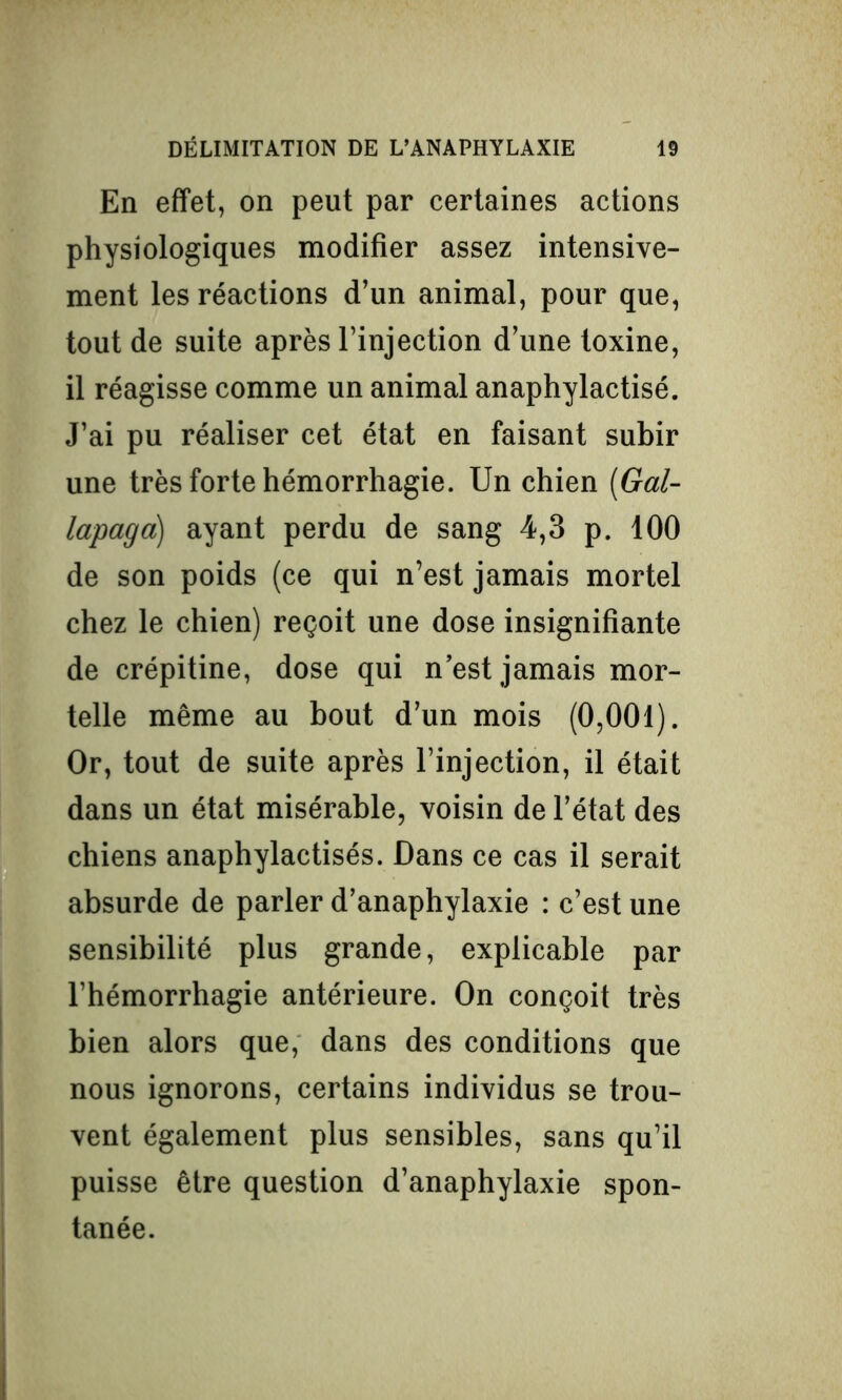 En effet, on peut par certaines actions physiologiques modifier assez intensive- ment les réactions d’un animal, pour que, tout de suite après l’injection d’une toxine, il réagisse comme un animal anaphylactisé. J’ai pu réaliser cet état en faisant subir une très forte hémorrhagie. Un chien (Gal- lapaga) ayant perdu de sang 4,3 p. 100 de son poids (ce qui n’est jamais mortel chez le chien) reçoit une dose insignifiante de crépitine, dose qui n est jamais mor- telle même au bout d’un mois (0,001). Or, tout de suite après l’injection, il était dans un état misérable, voisin de l’état des chiens anaphylactisés. Dans ce cas il serait absurde de parler d’anaphylaxie : c’est une sensibilité plus grande, explicable par l’hémorrhagie antérieure. On conçoit très bien alors que, dans des conditions que nous ignorons, certains individus se trou- vent également plus sensibles, sans qu’il puisse être question d’anaphylaxie spon- tanée.