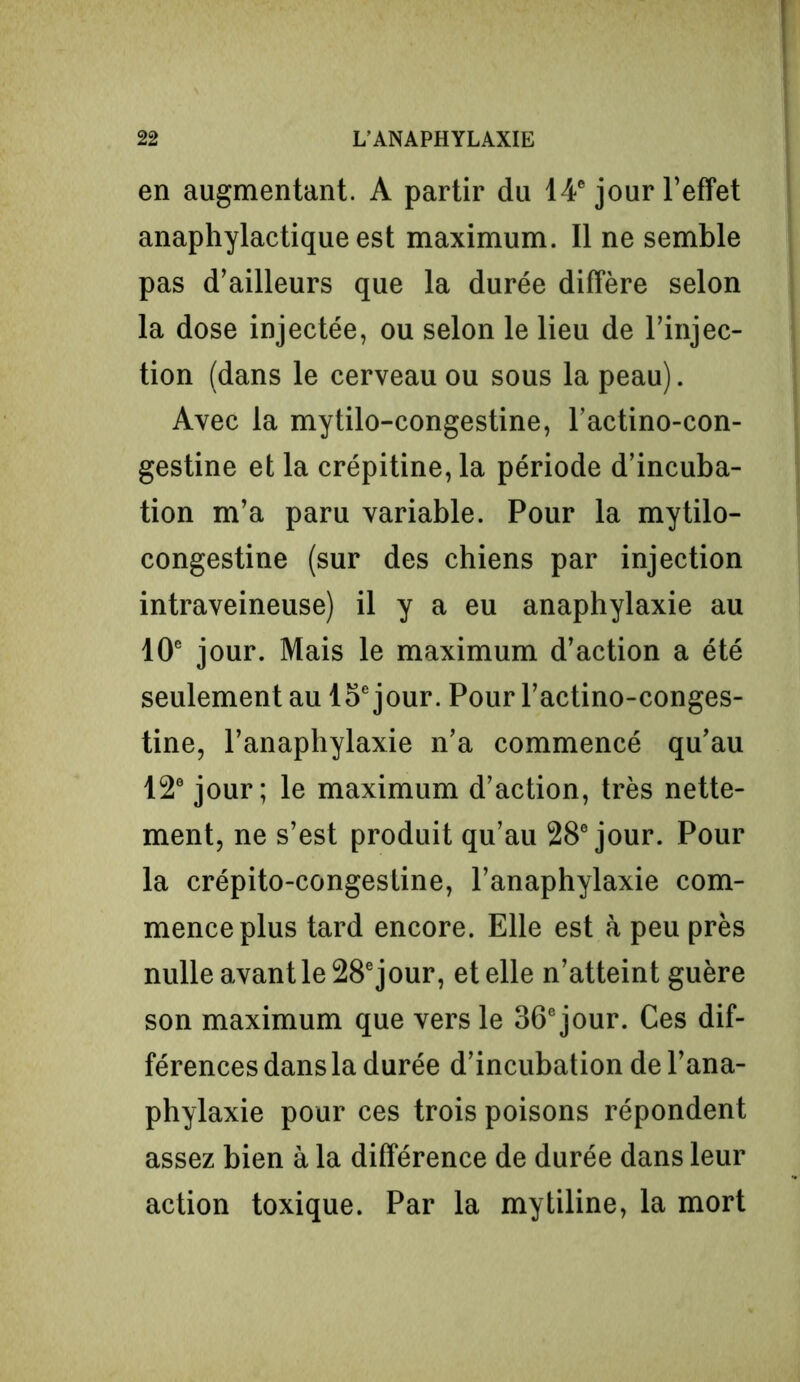 en augmentant. A partir du 14e jour l’effet anaphylactique est maximum. Il ne semble pas d’ailleurs que la durée diffère selon la dose injectée, ou selon le lieu de l’injec- tion (dans le cerveau ou sous la peau). Avec la mytilo-congestine, l’actino-con- gestine et la crépitine, la période d’incuba- tion m’a paru variable. Pour la mytilo- congestine (sur des chiens par injection intraveineuse) il y a eu anaphylaxie au 10e jour. Mais le maximum d’action a été seulement au 15e jour. Pour l’actino-conges- tine, l’anaphylaxie n’a commencé qu’au 12e jour; le maximum d’action, très nette- ment, ne s’est produit qu’au 28e jour. Pour la crépito-congestine, l’anaphylaxie com- mence plus tard encore. Elle est à peu près nulle avant le 28e jour, et elle n’atteint guère son maximum que vers le 36e jour. Ces dif- férences dans la durée d’incubation de l’ana- phylaxie pour ces trois poisons répondent assez bien à la différence de durée dans leur action toxique. Par la mytiline, la mort