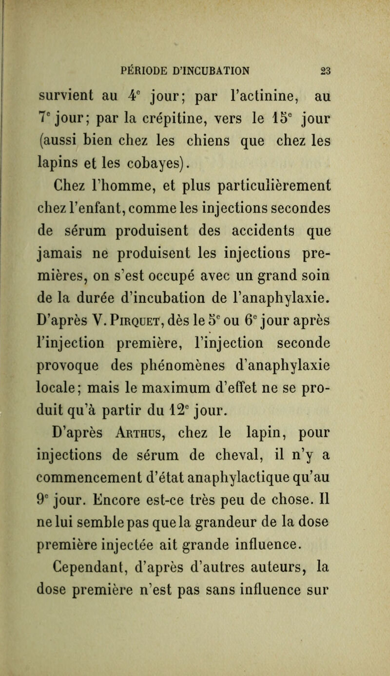 survient au 4e jour; par l’actinine, au 7e jour; par la crépitine, vers le 15e jour (aussi bien chez les chiens que chez les lapins et les cobayes). Chez l’homme, et plus particulièrement chez l’enfant, comme les injections secondes de sérum produisent des accidents que jamais ne produisent les injections pre- mières, on s’est occupé avec un grand soin de la durée d’incubation de l’anaphylaxie. D’après V. Pirquet, dès le 5e ou 6e jour après l’injection première, l’injection seconde provoque des phénomènes d’anaphylaxie locale; mais le maximum d’effet ne se pro- duit qu’à partir du 12e jour. D’après Arthus, chez le lapin, pour injections de sérum de cheval, il n’y a commencement d’état anaphylactique qu’au 9e jour. Encore est-ce très peu de chose. Il ne lui semble pas que la grandeur de la dose première injectée ait grande influence. Cependant, d’après d’autres auteurs, la dose première n’est pas sans influence sur