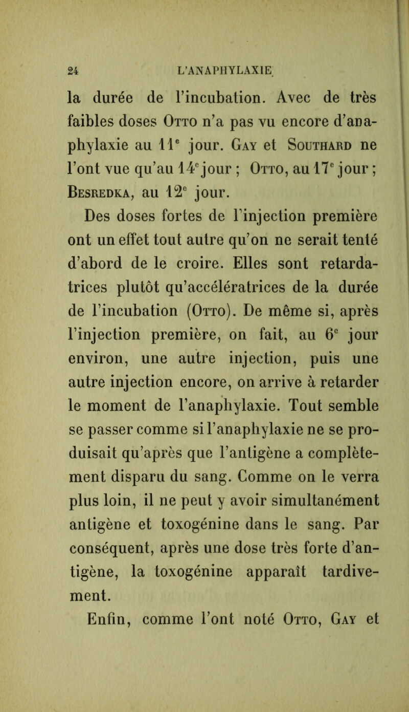 la durée de l’incubation. Avec de très faibles doses Otto n’a pas vu encore d’ana- phylaxie au 11e jour. Gay et Southard ne l’ont vue qu’au 14e jour ; Otto, au 17e jour ; Besredka, au 12e jour. Des doses fortes de l’injection première ont un effet tout autre qu’on ne serait tenté d’abord de le croire. Elles sont retarda- trices plutôt qu’accélératrices de la durée de l’incubation (Otto). De même si, après l’injection première, on fait, au 6e jour environ, une autre injection, puis une autre injection encore, on arrive à retarder le moment de l’anaphylaxie. Tout semble se passer comme si l’anaphylaxie ne se pro- duisait qu’après que l’antigène a complète- ment disparu du sang. Comme on le verra plus loin, il ne peut y avoir simultanément antigène et toxogénine dans le sang. Par conséquent, après une dose très forte d’an- tigène, la toxogénine apparaît tardive- ment. Enfin, comme l’ont noté Otto, Gay et