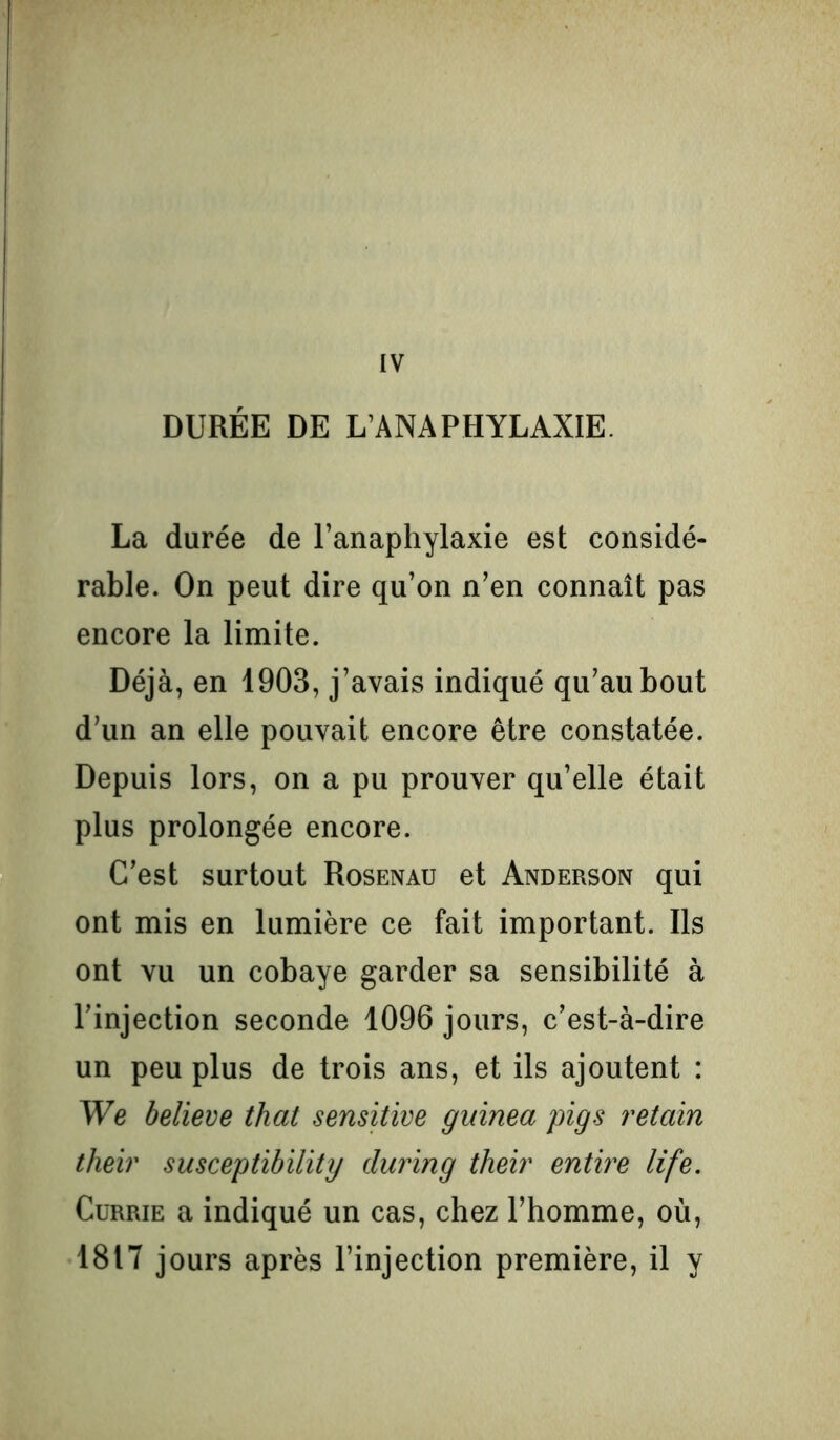 IV DURÉE DE L/ANAPHYLAXIE. La durée de l’anaphylaxie est considé- rable. On peut dire qu’on n’en connaît pas encore la limite. Déjà, en 1903, j’avais indiqué qu’au bout d’un an elle pouvait encore être constatée. Depuis lors, on a pu prouver qu’elle était plus prolongée encore. C’est surtout Rosenau et Anderson qui ont mis en lumière ce fait important. Ils ont vu un cobaye garder sa sensibilité à l’injection seconde 1096 jours, c’est-à-dire un peu plus de trois ans, et ils ajoutent : We believe that sensitive guinea pigs retain their susceptibility during their entire life. Currie a indiqué un cas, chez l’homme, où, 1817 jours après l’injection première, il y