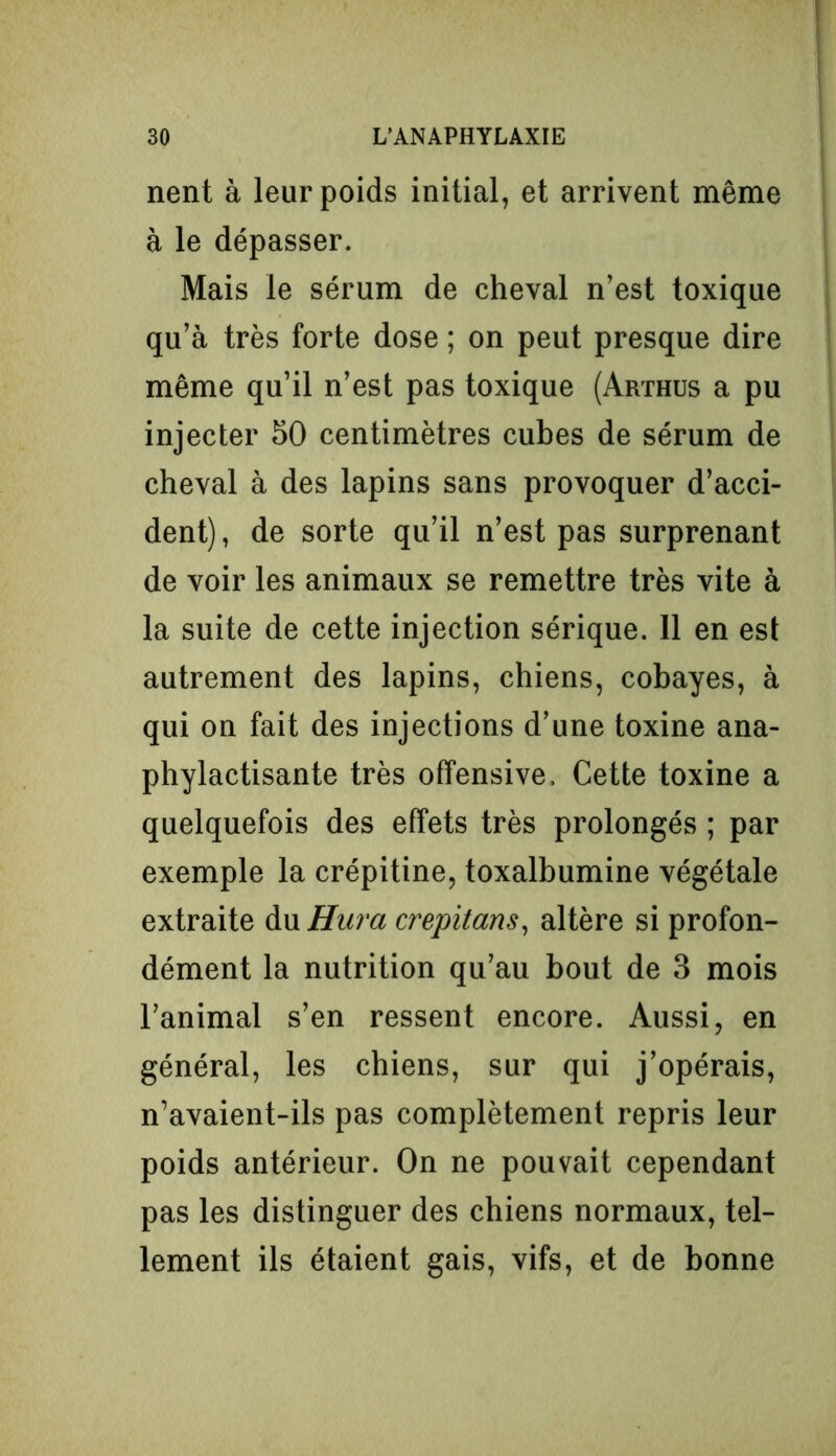 nent à leur poids initial, et arrivent même à le dépasser. Mais le sérum de cheval n’est toxique qu’à très forte dose ; on peut presque dire même qu’il n’est pas toxique (Arthus a pu injecter 50 centimètres cubes de sérum de cheval à des lapins sans provoquer d’acci- dent) , de sorte qu’il n’est pas surprenant de voir les animaux se remettre très vite à la suite de cette injection sérique. 11 en est autrement des lapins, chiens, cobayes, à qui on fait des injections d’une toxine ana- phylactisante très offensive. Cette toxine a quelquefois des effets très prolongés ; par exemple la crépitine, toxalbumine végétale extraite du Hura crepitans, altère si profon- dément la nutrition qu’au bout de 3 mois l’animal s’en ressent encore. Aussi, en général, les chiens, sur qui j’opérais, n’avaient-ils pas complètement repris leur poids antérieur. On ne pouvait cependant pas les distinguer des chiens normaux, tel- lement ils étaient gais, vifs, et de bonne